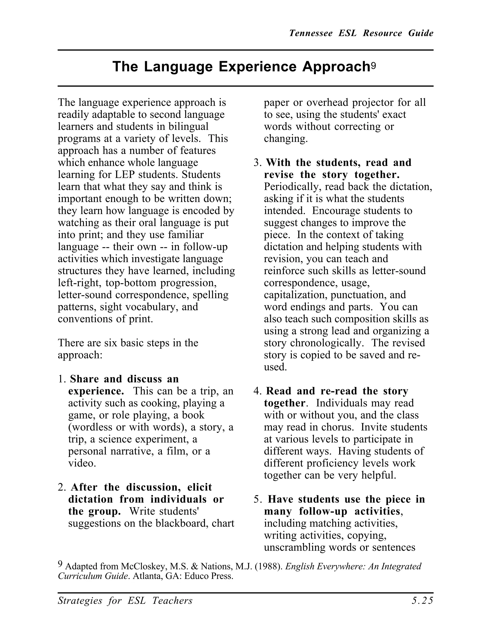 Tennessee ESL Resource Guide
____________________________________________________
____________________________________________________
Strategies for ESL Teachers 5.25
The Language Experience Approach9
____________________________________________________
The language experience approach is
readily adaptable to second language
learners and students in bilingual
programs at a variety of levels. This
approach has a number of features
which enhance whole language
learning for LEP students. Students
learn that what they say and think is
important enough to be written down;
they learn how language is encoded by
watching as their oral language is put
into print; and they use familiar
language -- their own -- in follow-up
activities which investigate language
structures they have learned, including
left-right, top-bottom progression,
letter-sound correspondence, spelling
patterns, sight vocabulary, and
conventions of print.
There are six basic steps in the
approach:
1. Share and discuss an
experience. This can be a trip, an
activity such as cooking, playing a
game, or role playing, a book
(wordless or with words), a story, a
trip, a science experiment, a
personal narrative, a film, or a
video.
2. After the discussion, elicit
dictation from individuals or
the group. Write students'
suggestions on the blackboard, chart
9 Adapted from McCloskey, M.S. & Nations, M.J. (1988). English Everywhere: An Integrated
Curriculum Guide. Atlanta, GA: Educo Press.
paper or overhead projector for all
to see, using the students' exact
words without correcting or
changing.
3. With the students, read and
revise the story together.
Periodically, read back the dictation,
asking if it is what the students
intended. Encourage students to
suggest changes to improve the
piece. In the context of taking
dictation and helping students with
revision, you can teach and
reinforce such skills as letter-sound
correspondence, usage,
capitalization, punctuation, and
word endings and parts. You can
also teach such composition skills as
using a strong lead and organizing a
story chronologically. The revised
story is copied to be saved and re-
used.
4. Read and re-read the story
together. Individuals may read
with or without you, and the class
may read in chorus. Invite students
at various levels to participate in
different ways. Having students of
different proficiency levels work
together can be very helpful.
5. Have students use the piece in
many follow-up activities,
including matching activities,
writing activities, copying,
unscrambling words or sentences
 