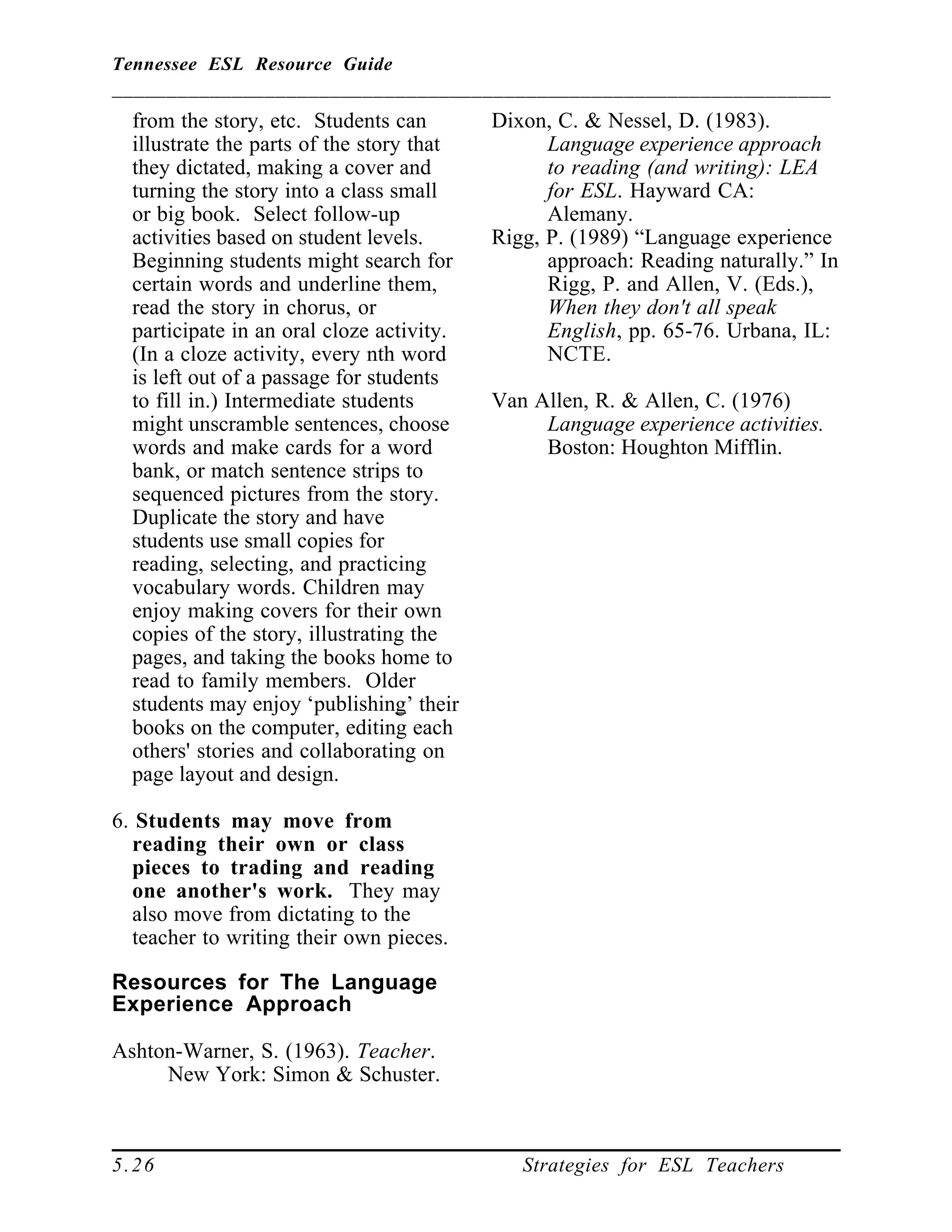 Tennessee ESL Resource Guide
__________________________________________________________________
____________________________________________________
5.26 Strategies for ESL Teachers
from the story, etc. Students can
illustrate the parts of the story that
they dictated, making a cover and
turning the story into a class small
or big book. Select follow-up
activities based on student levels.
Beginning students might search for
certain words and underline them,
read the story in chorus, or
participate in an oral cloze activity.
(In a cloze activity, every nth word
is left out of a passage for students
to fill in.) Intermediate students
might unscramble sentences, choose
words and make cards for a word
bank, or match sentence strips to
sequenced pictures from the story.
Duplicate the story and have
students use small copies for
reading, selecting, and practicing
vocabulary words. Children may
enjoy making covers for their own
copies of the story, illustrating the
pages, and taking the books home to
read to family members. Older
students may enjoy ‘publishing’ their
books on the computer, editing each
others' stories and collaborating on
page layout and design.
6. Students may move from
reading their own or class
pieces to trading and reading
one another's work. They may
also move from dictating to the
teacher to writing their own pieces.
Resources for The Language
Experience Approach
Ashton-Warner, S. (1963). Teacher.
New York: Simon & Schuster.
Dixon, C. & Nessel, D. (1983).
Language experience approach
to reading (and writing): LEA
for ESL. Hayward CA:
Alemany.
Rigg, P. (1989) “Language experience
approach: Reading naturally.” In
Rigg, P. and Allen, V. (Eds.),
When they don't all speak
English, pp. 65-76. Urbana, IL:
NCTE.
Van Allen, R. & Allen, C. (1976)
Language experience activities.
Boston: Houghton Mifflin.
 