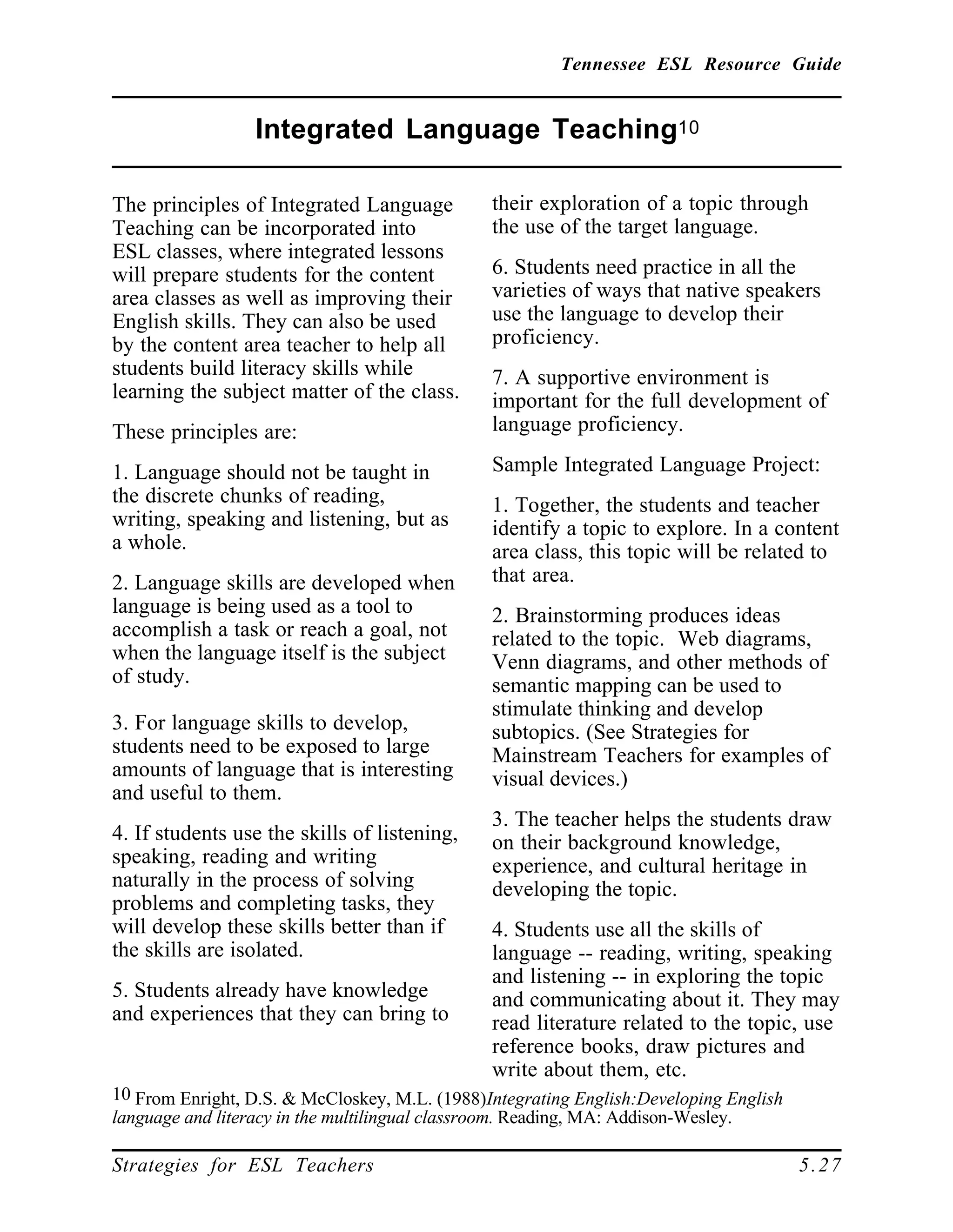 Tennessee ESL Resource Guide
____________________________________________________
____________________________________________________
Strategies for ESL Teachers 5.27
Integrated Language Teaching10
____________________________________________________
The principles of Integrated Language
Teaching can be incorporated into
ESL classes, where integrated lessons
will prepare students for the content
area classes as well as improving their
English skills. They can also be used
by the content area teacher to help all
students build literacy skills while
learning the subject matter of the class.
These principles are:
1. Language should not be taught in
the discrete chunks of reading,
writing, speaking and listening, but as
a whole.
2. Language skills are developed when
language is being used as a tool to
accomplish a task or reach a goal, not
when the language itself is the subject
of study.
3. For language skills to develop,
students need to be exposed to large
amounts of language that is interesting
and useful to them.
4. If students use the skills of listening,
speaking, reading and writing
naturally in the process of solving
problems and completing tasks, they
will develop these skills better than if
the skills are isolated.
5. Students already have knowledge
and experiences that they can bring to
10 From Enright, D.S. & McCloskey, M.L. (1988)Integrating English:Developing English
language and literacy in the multilingual classroom. Reading, MA: Addison-Wesley.
their exploration of a topic through
the use of the target language.
6. Students need practice in all the
varieties of ways that native speakers
use the language to develop their
proficiency.
7. A supportive environment is
important for the full development of
language proficiency.
Sample Integrated Language Project:
1. Together, the students and teacher
identify a topic to explore. In a content
area class, this topic will be related to
that area.
2. Brainstorming produces ideas
related to the topic. Web diagrams,
Venn diagrams, and other methods of
semantic mapping can be used to
stimulate thinking and develop
subtopics. (See Strategies for
Mainstream Teachers for examples of
visual devices.)
3. The teacher helps the students draw
on their background knowledge,
experience, and cultural heritage in
developing the topic.
4. Students use all the skills of
language -- reading, writing, speaking
and listening -- in exploring the topic
and communicating about it. They may
read literature related to the topic, use
reference books, draw pictures and
write about them, etc.
 