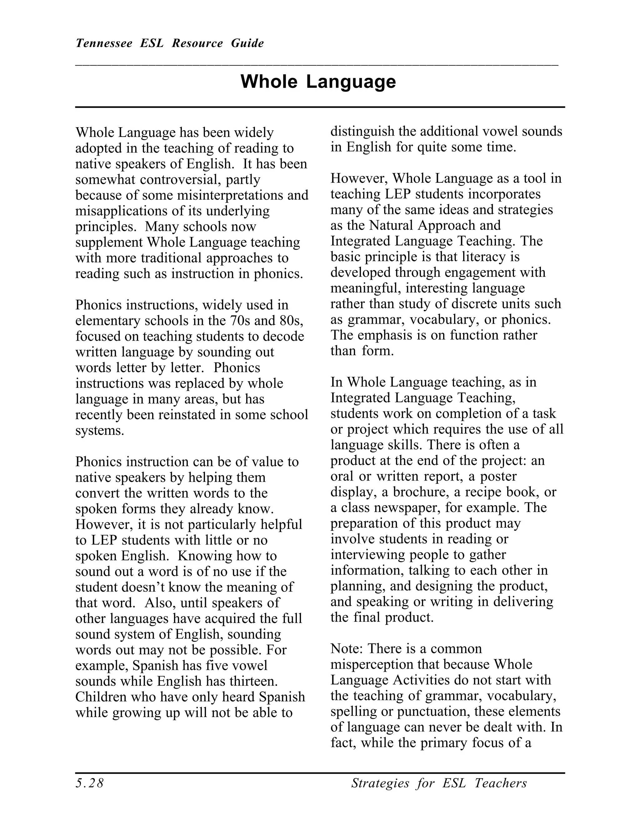Tennessee ESL Resource Guide
__________________________________________________________________
____________________________________________________
5.28 Strategies for ESL Teachers
Whole Language
____________________________________________________
Whole Language has been widely
adopted in the teaching of reading to
native speakers of English. It has been
somewhat controversial, partly
because of some misinterpretations and
misapplications of its underlying
principles. Many schools now
supplement Whole Language teaching
with more traditional approaches to
reading such as instruction in phonics.
Phonics instructions, widely used in
elementary schools in the 70s and 80s,
focused on teaching students to decode
written language by sounding out
words letter by letter. Phonics
instructions was replaced by whole
language in many areas, but has
recently been reinstated in some school
systems.
Phonics instruction can be of value to
native speakers by helping them
convert the written words to the
spoken forms they already know.
However, it is not particularly helpful
to LEP students with little or no
spoken English. Knowing how to
sound out a word is of no use if the
student doesn’t know the meaning of
that word. Also, until speakers of
other languages have acquired the full
sound system of English, sounding
words out may not be possible. For
example, Spanish has five vowel
sounds while English has thirteen.
Children who have only heard Spanish
while growing up will not be able to
distinguish the additional vowel sounds
in English for quite some time.
However, Whole Language as a tool in
teaching LEP students incorporates
many of the same ideas and strategies
as the Natural Approach and
Integrated Language Teaching. The
basic principle is that literacy is
developed through engagement with
meaningful, interesting language
rather than study of discrete units such
as grammar, vocabulary, or phonics.
The emphasis is on function rather
than form.
In Whole Language teaching, as in
Integrated Language Teaching,
students work on completion of a task
or project which requires the use of all
language skills. There is often a
product at the end of the project: an
oral or written report, a poster
display, a brochure, a recipe book, or
a class newspaper, for example. The
preparation of this product may
involve students in reading or
interviewing people to gather
information, talking to each other in
planning, and designing the product,
and speaking or writing in delivering
the final product.
Note: There is a common
misperception that because Whole
Language Activities do not start with
the teaching of grammar, vocabulary,
spelling or punctuation, these elements
of language can never be dealt with. In
fact, while the primary focus of a
 