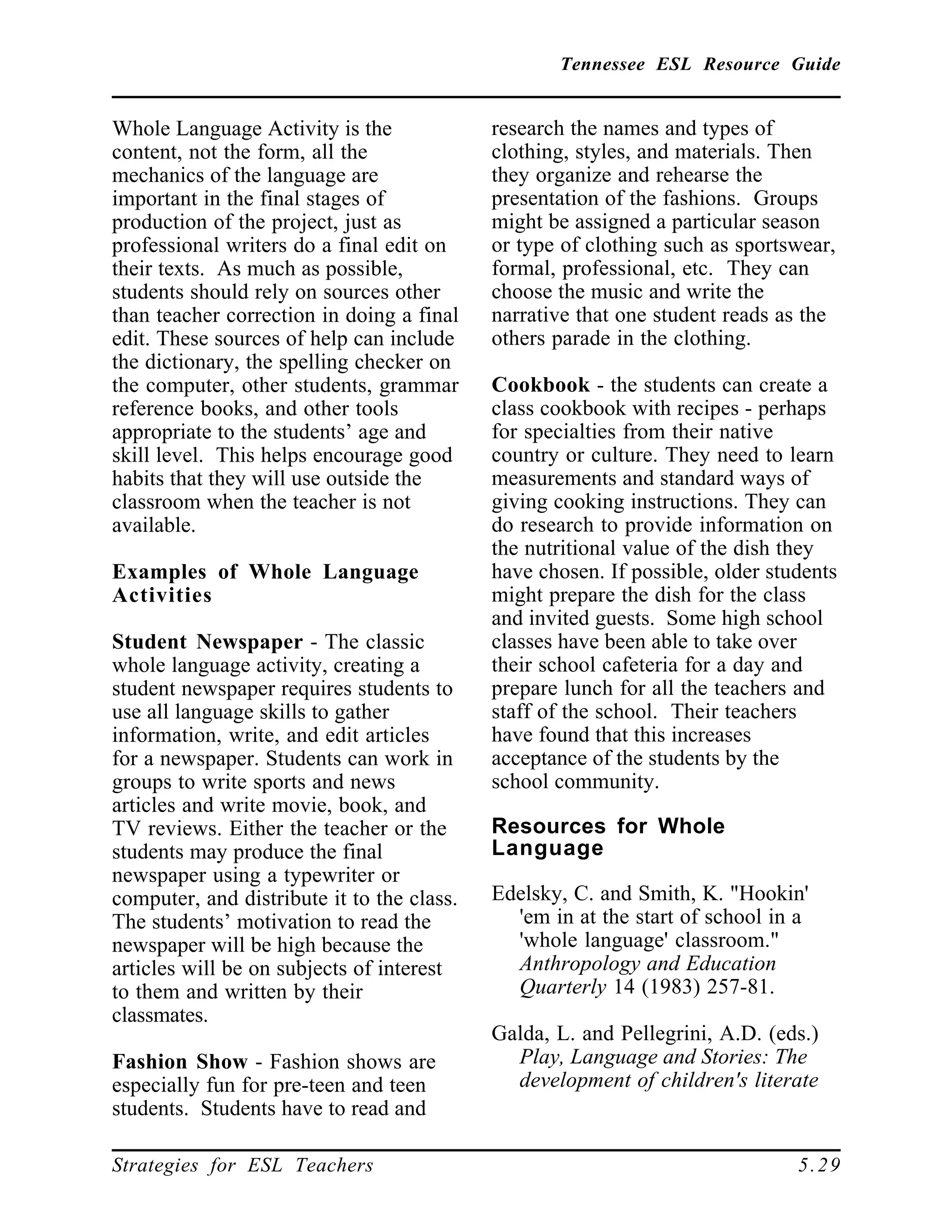 Tennessee ESL Resource Guide
____________________________________________________
____________________________________________________
Strategies for ESL Teachers 5.29
Whole Language Activity is the
content, not the form, all the
mechanics of the language are
important in the final stages of
production of the project, just as
professional writers do a final edit on
their texts. As much as possible,
students should rely on sources other
than teacher correction in doing a final
edit. These sources of help can include
the dictionary, the spelling checker on
the computer, other students, grammar
reference books, and other tools
appropriate to the students’ age and
skill level. This helps encourage good
habits that they will use outside the
classroom when the teacher is not
available.
Examples of Whole Language
Activities
Student Newspaper - The classic
whole language activity, creating a
student newspaper requires students to
use all language skills to gather
information, write, and edit articles
for a newspaper. Students can work in
groups to write sports and news
articles and write movie, book, and
TV reviews. Either the teacher or the
students may produce the final
newspaper using a typewriter or
computer, and distribute it to the class.
The students’ motivation to read the
newspaper will be high because the
articles will be on subjects of interest
to them and written by their
classmates.
Fashion Show - Fashion shows are
especially fun for pre-teen and teen
students. Students have to read and
research the names and types of
clothing, styles, and materials. Then
they organize and rehearse the
presentation of the fashions. Groups
might be assigned a particular season
or type of clothing such as sportswear,
formal, professional, etc. They can
choose the music and write the
narrative that one student reads as the
others parade in the clothing.
Cookbook - the students can create a
class cookbook with recipes - perhaps
for specialties from their native
country or culture. They need to learn
measurements and standard ways of
giving cooking instructions. They can
do research to provide information on
the nutritional value of the dish they
have chosen. If possible, older students
might prepare the dish for the class
and invited guests. Some high school
classes have been able to take over
their school cafeteria for a day and
prepare lunch for all the teachers and
staff of the school. Their teachers
have found that this increases
acceptance of the students by the
school community.
Resources for Whole
Language
Edelsky, C. and Smith, K. "Hookin'
'em in at the start of school in a
'whole language' classroom."
Anthropology and Education
Quarterly 14 (1983) 257-81.
Galda, L. and Pellegrini, A.D. (eds.)
Play, Language and Stories: The
development of children's literate
 