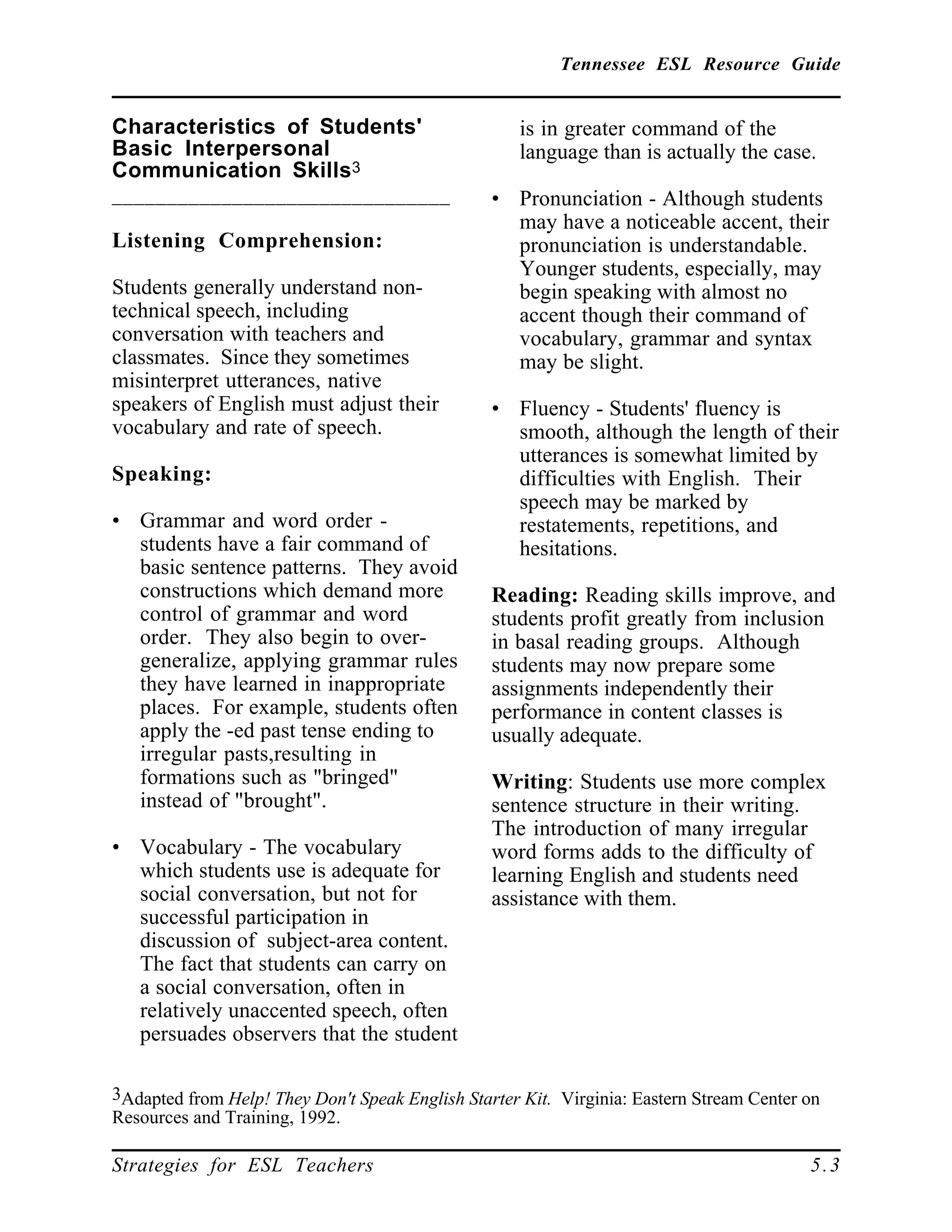 Tennessee ESL Resource Guide
____________________________________________________
____________________________________________________
Strategies for ESL Teachers 5.3
Characteristics of Students'
Basic Interpersonal
Communication Skills3
_______________________________
Listening Comprehension:
Students generally understand non-
technical speech, including
conversation with teachers and
classmates. Since they sometimes
misinterpret utterances, native
speakers of English must adjust their
vocabulary and rate of speech.
Speaking:
• Grammar and word order -
students have a fair command of
basic sentence patterns. They avoid
constructions which demand more
control of grammar and word
order. They also begin to over-
generalize, applying grammar rules
they have learned in inappropriate
places. For example, students often
apply the -ed past tense ending to
irregular pasts,resulting in
formations such as "bringed"
instead of "brought".
• Vocabulary - The vocabulary
which students use is adequate for
social conversation, but not for
successful participation in
discussion of subject-area content.
The fact that students can carry on
a social conversation, often in
relatively unaccented speech, often
persuades observers that the student
3Adapted from Help! They Don't Speak English Starter Kit. Virginia: Eastern Stream Center on
Resources and Training, 1992.
is in greater command of the
language than is actually the case.
• Pronunciation - Although students
may have a noticeable accent, their
pronunciation is understandable.
Younger students, especially, may
begin speaking with almost no
accent though their command of
vocabulary, grammar and syntax
may be slight.
• Fluency - Students' fluency is
smooth, although the length of their
utterances is somewhat limited by
difficulties with English. Their
speech may be marked by
restatements, repetitions, and
hesitations.
Reading: Reading skills improve, and
students profit greatly from inclusion
in basal reading groups. Although
students may now prepare some
assignments independently their
performance in content classes is
usually adequate.
Writing: Students use more complex
sentence structure in their writing.
The introduction of many irregular
word forms adds to the difficulty of
learning English and students need
assistance with them.
 