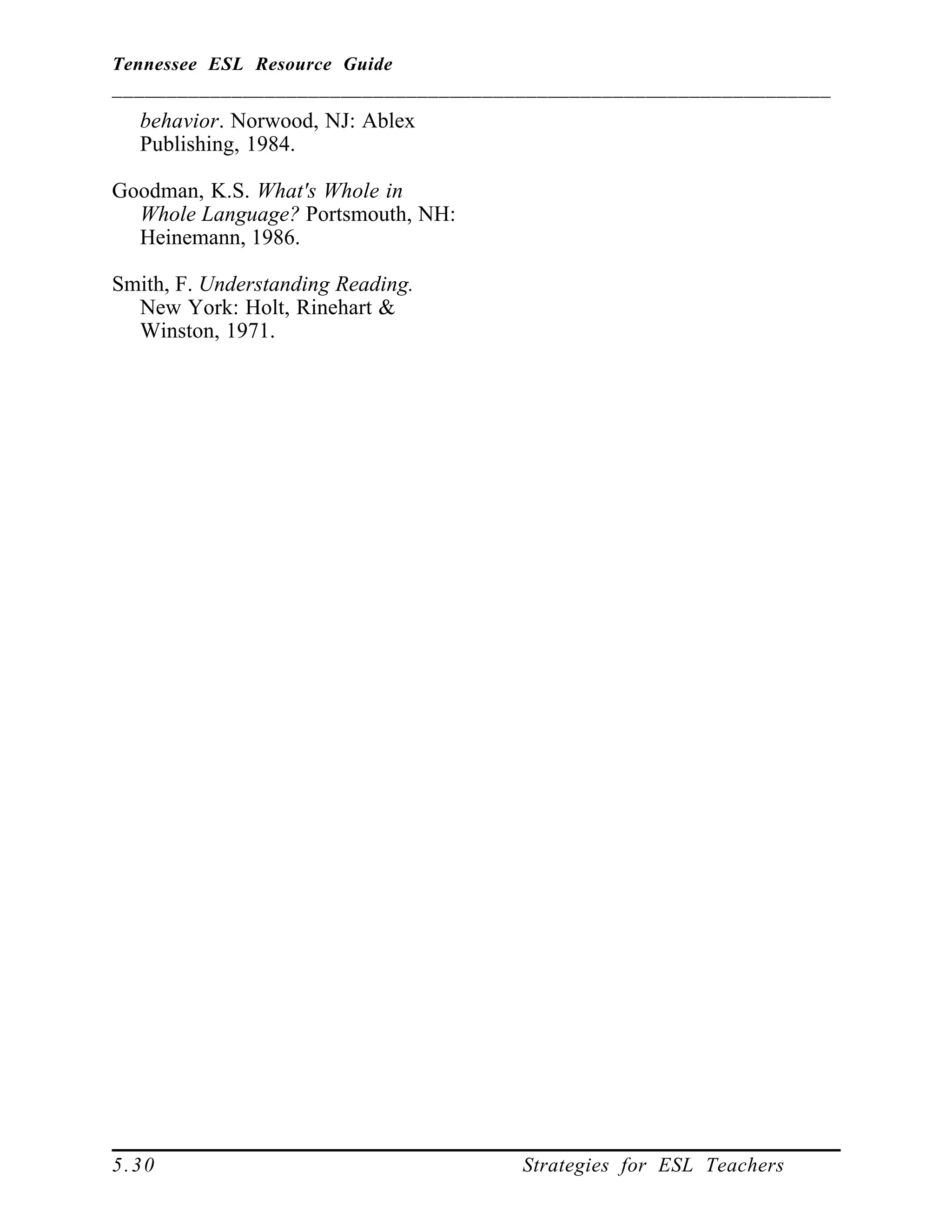 Tennessee ESL Resource Guide
__________________________________________________________________
____________________________________________________
5.30 Strategies for ESL Teachers
behavior. Norwood, NJ: Ablex
Publishing, 1984.
Goodman, K.S. What's Whole in
Whole Language? Portsmouth, NH:
Heinemann, 1986.
Smith, F. Understanding Reading.
New York: Holt, Rinehart &
Winston, 1971.
 