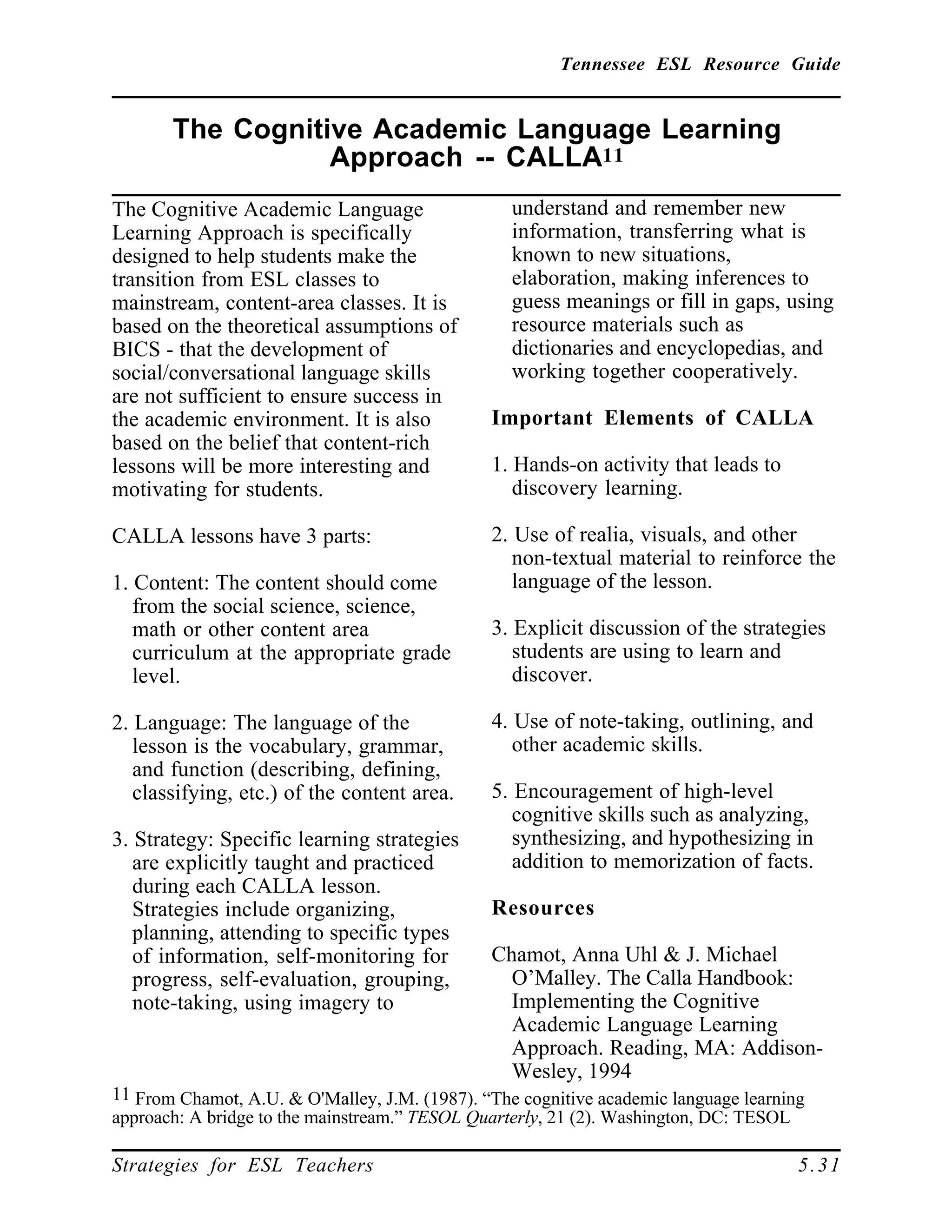 Tennessee ESL Resource Guide
____________________________________________________
____________________________________________________
Strategies for ESL Teachers 5.31
The Cognitive Academic Language Learning
Approach -- CALLA11
____________________________________________________
The Cognitive Academic Language
Learning Approach is specifically
designed to help students make the
transition from ESL classes to
mainstream, content-area classes. It is
based on the theoretical assumptions of
BICS - that the development of
social/conversational language skills
are not sufficient to ensure success in
the academic environment. It is also
based on the belief that content-rich
lessons will be more interesting and
motivating for students.
CALLA lessons have 3 parts:
1. Content: The content should come
from the social science, science,
math or other content area
curriculum at the appropriate grade
level.
2. Language: The language of the
lesson is the vocabulary, grammar,
and function (describing, defining,
classifying, etc.) of the content area.
3. Strategy: Specific learning strategies
are explicitly taught and practiced
during each CALLA lesson.
Strategies include organizing,
planning, attending to specific types
of information, self-monitoring for
progress, self-evaluation, grouping,
note-taking, using imagery to
11 From Chamot, A.U. & O'Malley, J.M. (1987). “The cognitive academic language learning
approach: A bridge to the mainstream.” TESOL Quarterly, 21 (2). Washington, DC: TESOL
understand and remember new
information, transferring what is
known to new situations,
elaboration, making inferences to
guess meanings or fill in gaps, using
resource materials such as
dictionaries and encyclopedias, and
working together cooperatively.
Important Elements of CALLA
1. Hands-on activity that leads to
discovery learning.
2. Use of realia, visuals, and other
non-textual material to reinforce the
language of the lesson.
3. Explicit discussion of the strategies
students are using to learn and
discover.
4. Use of note-taking, outlining, and
other academic skills.
5. Encouragement of high-level
cognitive skills such as analyzing,
synthesizing, and hypothesizing in
addition to memorization of facts.
Resources
Chamot, Anna Uhl & J. Michael
O’Malley. The Calla Handbook:
Implementing the Cognitive
Academic Language Learning
Approach. Reading, MA: Addison-
Wesley, 1994
 