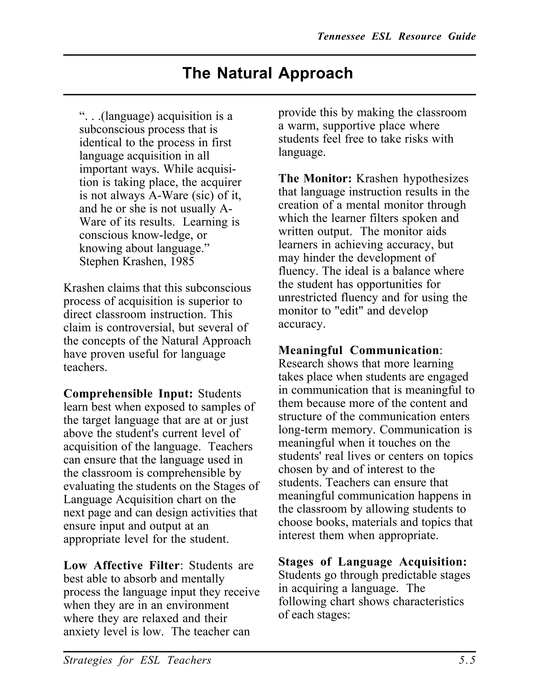 Tennessee ESL Resource Guide
____________________________________________________
____________________________________________________
Strategies for ESL Teachers 5.5
The Natural Approach
____________________________________________________
“. . .(language) acquisition is a
subconscious process that is
identical to the process in first
language acquisition in all
important ways. While acquisi-
tion is taking place, the acquirer
is not always A-Ware (sic) of it,
and he or she is not usually A-
Ware of its results. Learning is
conscious know-ledge, or
knowing about language.”
Stephen Krashen, 1985
Krashen claims that this subconscious
process of acquisition is superior to
direct classroom instruction. This
claim is controversial, but several of
the concepts of the Natural Approach
have proven useful for language
teachers.
Comprehensible Input: Students
learn best when exposed to samples of
the target language that are at or just
above the student's current level of
acquisition of the language. Teachers
can ensure that the language used in
the classroom is comprehensible by
evaluating the students on the Stages of
Language Acquisition chart on the
next page and can design activities that
ensure input and output at an
appropriate level for the student.
Low Affective Filter: Students are
best able to absorb and mentally
process the language input they receive
when they are in an environment
where they are relaxed and their
anxiety level is low. The teacher can
provide this by making the classroom
a warm, supportive place where
students feel free to take risks with
language.
The Monitor: Krashen hypothesizes
that language instruction results in the
creation of a mental monitor through
which the learner filters spoken and
written output. The monitor aids
learners in achieving accuracy, but
may hinder the development of
fluency. The ideal is a balance where
the student has opportunities for
unrestricted fluency and for using the
monitor to "edit" and develop
accuracy.
Meaningful Communication:
Research shows that more learning
takes place when students are engaged
in communication that is meaningful to
them because more of the content and
structure of the communication enters
long-term memory. Communication is
meaningful when it touches on the
students' real lives or centers on topics
chosen by and of interest to the
students. Teachers can ensure that
meaningful communication happens in
the classroom by allowing students to
choose books, materials and topics that
interest them when appropriate.
Stages of Language Acquisition:
Students go through predictable stages
in acquiring a language. The
following chart shows characteristics
of each stages:
 