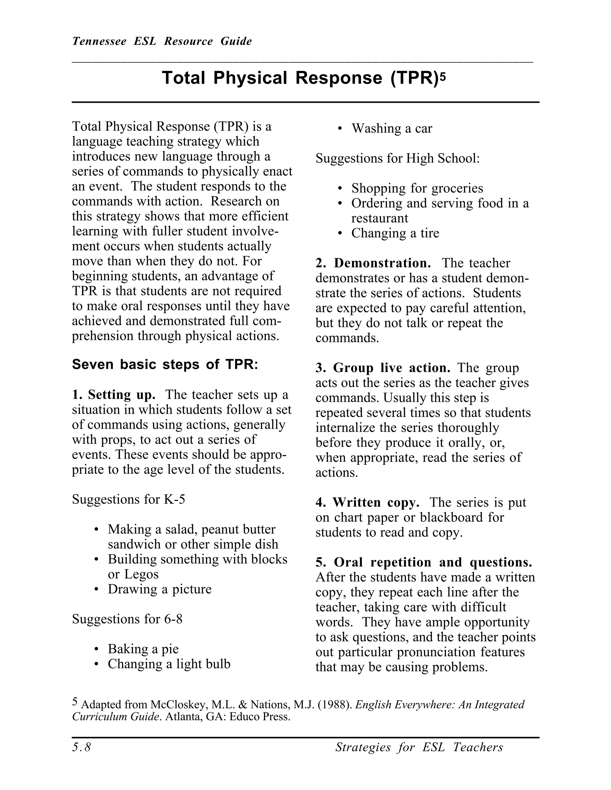 Tennessee ESL Resource Guide
__________________________________________________________________
____________________________________________________
5.8 Strategies for ESL Teachers
Total Physical Response (TPR)5
____________________________________________________
Total Physical Response (TPR) is a
language teaching strategy which
introduces new language through a
series of commands to physically enact
an event. The student responds to the
commands with action. Research on
this strategy shows that more efficient
learning with fuller student involve-
ment occurs when students actually
move than when they do not. For
beginning students, an advantage of
TPR is that students are not required
to make oral responses until they have
achieved and demonstrated full com-
prehension through physical actions.
Seven basic steps of TPR:
1. Setting up. The teacher sets up a
situation in which students follow a set
of commands using actions, generally
with props, to act out a series of
events. These events should be appro-
priate to the age level of the students.
Suggestions for K-5
• Making a salad, peanut butter
sandwich or other simple dish
• Building something with blocks
or Legos
• Drawing a picture
Suggestions for 6-8
• Baking a pie
• Changing a light bulb
5 Adapted from McCloskey, M.L. & Nations, M.J. (1988). English Everywhere: An Integrated
Curriculum Guide. Atlanta, GA: Educo Press.
• Washing a car
Suggestions for High School:
• Shopping for groceries
• Ordering and serving food in a
restaurant
• Changing a tire
2. Demonstration. The teacher
demonstrates or has a student demon-
strate the series of actions. Students
are expected to pay careful attention,
but they do not talk or repeat the
commands.
3. Group live action. The group
acts out the series as the teacher gives
commands. Usually this step is
repeated several times so that students
internalize the series thoroughly
before they produce it orally, or,
when appropriate, read the series of
actions.
4. Written copy. The series is put
on chart paper or blackboard for
students to read and copy.
5. Oral repetition and questions.
After the students have made a written
copy, they repeat each line after the
teacher, taking care with difficult
words. They have ample opportunity
to ask questions, and the teacher points
out particular pronunciation features
that may be causing problems.
 