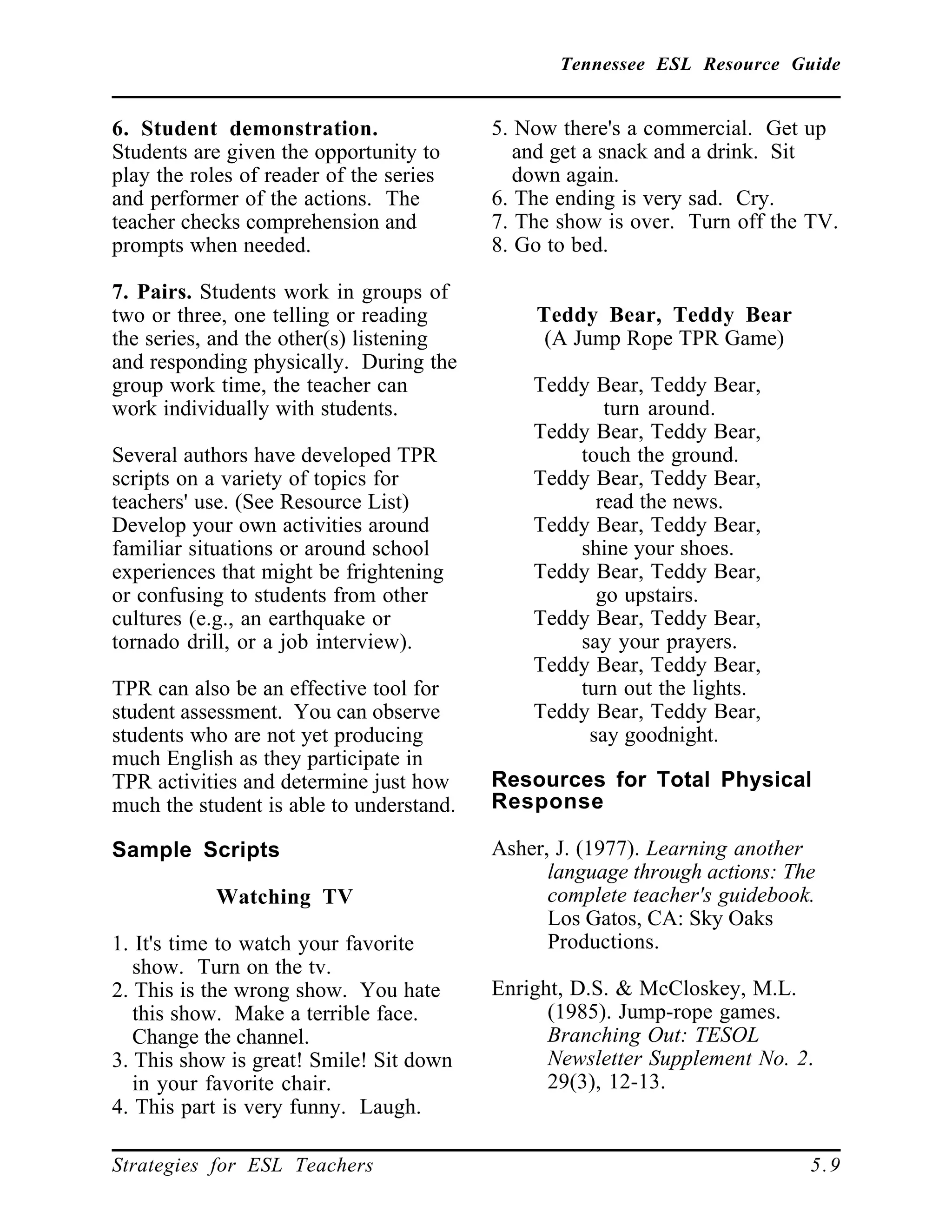 Tennessee ESL Resource Guide
____________________________________________________
____________________________________________________
Strategies for ESL Teachers 5.9
6. Student demonstration.
Students are given the opportunity to
play the roles of reader of the series
and performer of the actions. The
teacher checks comprehension and
prompts when needed.
7. Pairs. Students work in groups of
two or three, one telling or reading
the series, and the other(s) listening
and responding physically. During the
group work time, the teacher can
work individually with students.
Several authors have developed TPR
scripts on a variety of topics for
teachers' use. (See Resource List)
Develop your own activities around
familiar situations or around school
experiences that might be frightening
or confusing to students from other
cultures (e.g., an earthquake or
tornado drill, or a job interview).
TPR can also be an effective tool for
student assessment. You can observe
students who are not yet producing
much English as they participate in
TPR activities and determine just how
much the student is able to understand.
Sample Scripts
Watching TV
1. It's time to watch your favorite
show. Turn on the tv.
2. This is the wrong show. You hate
this show. Make a terrible face.
Change the channel.
3. This show is great! Smile! Sit down
in your favorite chair.
4. This part is very funny. Laugh.
5. Now there's a commercial. Get up
and get a snack and a drink. Sit
down again.
6. The ending is very sad. Cry.
7. The show is over. Turn off the TV.
8. Go to bed.
Teddy Bear, Teddy Bear
(A Jump Rope TPR Game)
Teddy Bear, Teddy Bear,
turn around.
Teddy Bear, Teddy Bear,
touch the ground.
Teddy Bear, Teddy Bear,
read the news.
Teddy Bear, Teddy Bear,
shine your shoes.
Teddy Bear, Teddy Bear,
go upstairs.
Teddy Bear, Teddy Bear,
say your prayers.
Teddy Bear, Teddy Bear,
turn out the lights.
Teddy Bear, Teddy Bear,
say goodnight.
Resources for Total Physical
Response
Asher, J. (1977). Learning another
language through actions: The
complete teacher's guidebook.
Los Gatos, CA: Sky Oaks
Productions.
Enright, D.S. & McCloskey, M.L.
(1985). Jump-rope games.
Branching Out: TESOL
Newsletter Supplement No. 2.
29(3), 12-13.
 