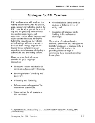 Tennessee ESL Resource Guide
____________________________________________________
____________________________________________________
Strategies for ESL Teachers 5.1
Strategies for ESL Teachers
____________________________________________________
ESL teachers work with students in a
variety of conditions: pull-out classes,
core classes where children start in the
ESL class for all or part of the school
day and are gradually mainstreamed
into content-area classes, and
newcomer centers where language and
social/cultural skills are developed
before the students are moved into
school settings with native speakers.
Each of these settings requires the
teacher to use different ways of
organizing the classroom, designing a
curriculum, and presenting lessons.
However, some basic elements
underlie all good language
instruction:1
• Interactive lessons with hands-on
activities and cooperative learning,
• Encouragement of creativity and
discovery,
• Versatility and flexibility,
• Enhancement and support of the
mainstream curriculum,
• Opportunities for all students to
feel successful,
1 Adapted from The Art of Teaching ESL, Leader's Guide to Video.(1993). Reading, MA:
Addison-Wesley.
• Accommodation of the needs of
students at different levels of
ability, and
• Integration of language skills,
thinking skills, and content
knowledge.
The review of various theories,
methods, approaches and strategies on
the following pages is intended to be a
resource for ESL teachers in
providing ideas for ways to
incorporate these elements into their
lesson plans.
 