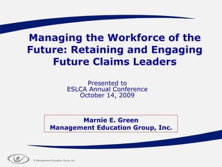 Managing the Workforce of the Future: Retaining and Engaging Future Claims Leaders Presented to ESLCA Annual Conference October 14, 2009 Marnie E. Green Management Education Group, Inc. 