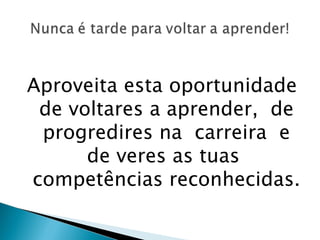 Aproveita esta oportunidade de voltares a aprender,  de progredires na  carreira  e de veres as tuas  competências reconhecidas. 