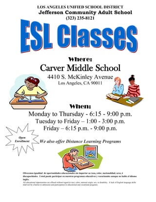 LOS ANGELES UNIFIED SCHOOL DISTRICT
                        Jefferson Community Adult School
                                                           (323) 235-8121




                                                              Where:
                          Carver Middle School
                                    4410 S. McKinley Avenue
                                                 Los Angeles, CA 90011




                                                                When:
           Monday to Thursday - 6:15 - 9:00 p.m.
                    Tuesday to Friday – 1:00 - 3:00 p.m.
                      Friday – 6:15 p.m. - 9:00 p.m.
  Open
Enrollment                We also offer Distance Learning Programs




     Ofrecemos igualdad de oportunidades educacionales sin importar su raza, color, nacionalidad, sexo, ó
     discapacidades. Usted puede participar en nuestros programas educativos y vocacionales aunque no hable el idioma
     inglés.
     All educational opportunities are offered without regard to race, color, national origin, sex, or disability. A lack of English language skills
     shall not be a barrier to admission and participation in educational and vocational programs.
 