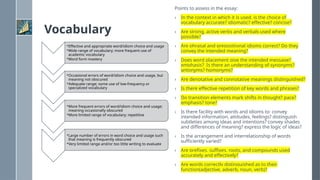 Vocabulary
•Effective and appropriate word/idiom choice and usage
•Wide range of vocabulary; more frequent use of
academic vocabulary
•Word form mastery
•Occasional errors of word/idiom choice and usage, but
meaning not obscured
•Adequate range; some use of low-frequency or
specialized vocabulary
•More frequent errors of word/idiom choice and usage;
meaning occasionally obscured
•More limited range of vocabulary; repetitive
•Large number of errors in word choice and usage such
that meaning is frequently obscured
•Very limited range and/or too little writing to evaluate
Points to assess in the essay:
› In the context in which it is used, is the choice of
vocabulary accurate? idiomatic? effective? concise?
› Are strong, active verbs and verbals used where
possible?
› Are phrasal and prepositional idioms correct? Do they
convey the intended meaning?
› Does word placement give the intended message?
emphasis? Is there an understanding of synonyms?
antonyms? homonyms?
› Are denotative and connotative meanings distinguished?
› Is there effective repetition of key words and phrases?
› Do transition elements mark shifts in thought? pace?
emphasis? tone?
› Is there facility with words and idioms to: convey
intended information, attitudes, feelings? distinguish
subtleties among ideas and intentions? convey shades
and differences of meaning? express the logic of ideas?
› Is the arrangement and interrelationship of words
sufficiently varied?
› Are prefixes, suffixes, roots, and compounds used
accurately and effectively?
› Are words correctly distinguished as to their
function(adjective, adverb, noun, verb)?
 