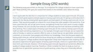 Sample Essay (292 words)
The following essay was written on the topic "Is it important for college students to have a part-time
job?“ Read carefully, then give your assessment based on the available rubric below the essay.
› -----
I don't agree with the idea that it is important for college students to have a part-time job. Of course
there are both good aspects and bad aspects in having a part-time job. I'm going to write why I don't
agree with the idea by showing both good aspects and bad aspects of having a part-time job. Let me
explain. They say young people can acquire far more things than older people in the same time. If we
have a part-time job, we can get some money, and getting money from one's work is surely a happy
thing. However, we can't actually have what we could have acquired if we had done something other
than working. This is a bad aspect of having a part-time job. On the contrary, having a part-time job
itself can teach something important to us. For example, through a part-time job, we can realize the
value of money, or realize our parents' effort to raise us, know how we can give better service to the
customers, or encounter many people and enhance our knowledge. Those are the good aspects of
having a part-time job, and we cannot do those things by just reading our textbook or something like
that. In my opinion, college students should regard their study more important than anything else. If
we want to experience the good aspects of having a part-time job, I think it is a good idea to have a
short term part-time job. However, I think having a part-time job regularly can sometimes affects the
quality of college students' learning. Therefore, I think it is better for them to study as much as
possible than to spend their precious time of youth working, unless they are in financially difficult
state.
 