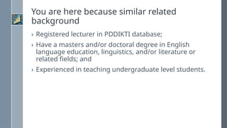 You are here because similar related
background
› Registered lecturer in PDDIKTI database;
› Have a masters and/or doctoral degree in English
language education, linguistics, and/or literature or
related fields; and
› Experienced in teaching undergraduate level students.
 