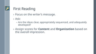First Reading
› Focus on the writer’s message.
› Ask:
– Are the ideas clear, appropriately sequenced, and adequately
developed?
› Assign scores for Content and Organization based on
the overall impression.
 