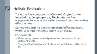 Holistic Evaluation
› Treat the five components (Content, Organization,
Vocabulary, Language Use, Mechanics) as five
viewpoints to assess the writer’s overall communicative
effectiveness.
› Sometimes criteria descriptors from different levels
within a component may apply to an essay.
› For example:
– If the essay seems to fit Organization descriptors in two
different levels;
– Study each descriptor carefully to see which level is the most
fit.
 
