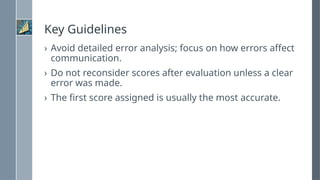 Key Guidelines
› Avoid detailed error analysis; focus on how errors affect
communication.
› Do not reconsider scores after evaluation unless a clear
error was made.
› The first score assigned is usually the most accurate.
 