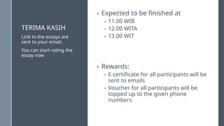 TERIMA KASIH
› Expected to be finished at
– 11.00 WIB
– 12.00 WITA
– 13.00 WIT
› Rewards:
– E-certificate for all participants will be
sent to emails
– Voucher for all participants will be
topped up to the given phone
numbers
Link to the essays are
sent to your email.
You can start rating the
essay now
 
