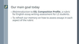Our main goal today
› (Re)introduction to ESL Composition Profile, a rubric
for English essay writing assessment for L2 students.
› To refresh our memory on how to assess essays in each
aspect of the rubric
 