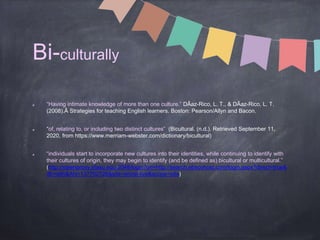 Bi-culturally
“Having intimate knowledge of more than one culture.” DÃaz-Rico, L. T., & DÃaz-Rico, L. T.
(2008).Â Strategies for teaching English learners. Boston: Pearson/Allyn and Bacon.
“of, relating to, or including two distinct cultures” (Bicultural. (n.d.). Retrieved September 11,
2020, from https://www.merriam-webster.com/dictionary/bicultural)
“individuals start to incorporate new cultures into their identities, while continuing to identify with
their cultures of origin, they may begin to identify (and be defined as) bicultural or multicultural.”
(http://steenproxy.sfasu.edu:2048/login?url=http://search.ebscohost.com/login.aspx?direct=true&
db=a9h&AN=137702726&site=ehost-live&scope=site)
 