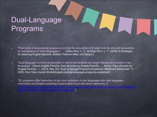 Dual-Language
Programs
“Four kinds of educational programs promote the acquisition of English side by side with acquisition
or maintenance of other languages.” (DÃaz-Rico, L. T., & DÃaz-Rico, L. T. (2008).Â Strategies
for teaching English learners. Boston: Pearson/Allyn and Bacon.)
“Dual language is a form of education in which the students are taught literacy and content in two
languages.” (About Angela PackZia View all posts by Angela PackZia →, &amp; View all posts by
Angela PackZia →. (2015, May 02). Dual Language Programs Explained. Retrieved September 11,
2020, from https://austin.thinkbilingual.org/dual-language-programs-explained/)
"DL programs offer Instruction of the core curriculum in two languages with both language-
minoritized and English-speaking students learning in the same classroom.” (
http://steenproxy.sfasu.edu:2048/login?url=http://search.ebscohost.com/login.aspx?direct=true&db=a
9h&AN=139890131&site=ehost-live&scope=site )
 