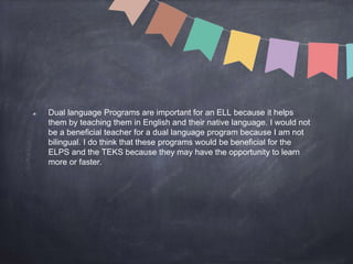 Dual language Programs are important for an ELL because it helps
them by teaching them in English and their native language. I would not
be a beneficial teacher for a dual language program because I am not
bilingual. I do think that these programs would be beneficial for the
ELPS and the TEKS because they may have the opportunity to learn
more or faster.
 