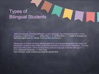 Types of
Bilingual Students
“Balanced bilingual, Monolingual/literate in native language, Monolingual/preliterate in native
language, Limited bilingual” (DÃaz-Rico, L. T., & DÃaz-Rico, L. T. (2008).Â Strategies for
teaching English learners. Boston: Pearson/Allyn and Bacon.)
“Bilingualism is divided into three different types. Both co-ordinated bilingualism and compound
bilingualism develop in early childhood and are classified as forms of early bilingualism. The third
type is late bilingualism, which develops when a second language is learned after age 12.” (
(n.d.). Retrieved September 11, 2020, from
https://thebrain.mcgill.ca/flash/capsules/outil_bleu20.html)
 