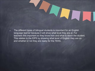 The different types of bilingual students is important for an English
language learner because it will show what level they are at. For
teachers this important so they know how and what to teach the student.
This relates to the ElPS by showing what level of English they are on
and whether or not they are ready for the TEKS.
 