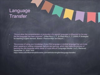 Language
Transfer
“Occurs when the comprehension or production of a second language is influenced by the way
the first language has been acquired.” (DÃaz-Rico, L. T., & DÃaz-Rico, L. T. (2008).Â Strategies
for teaching English learners. Boston: Pearson/Allyn and Bacon.)
“the process of using your knowledge of your first language or another language that you know
when speaking or writing a language that you are learning, which may make the process of
learning the new language either easier or more difficult”(Language transfer. (n.d.). Retrieved
September 11, 2020, from
https://www.oxfordlearnersdictionaries.com/definition/english/language-transfer)
 
