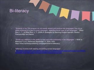 Bi-literacy
“Students in the TWI program do not merely absorb and produce two languages; they do so
while immersed in a sea of covert messages regarding social uses of two languages..” DÃaz-
Rico, L. T., & DÃaz-Rico, L. T. (2008).Â Strategies for teaching English learners. Boston:
Pearson/Allyn and Bacon.
“Simply put, biliteracy is the ability to read and write proficiently in two languages.” ( What Is
Biliteracy? (n.d.). Retrieved September 11, 2020, from
https://www.hameraypublishing.com/pages/what-is-biliteracy)
“biliteracy involves both reading and writing across languages”
(http://web.b.ebscohost.com.steenproxy.sfasu.edu:2048/ehost/pdfviewer/pdfviewer?vid=16&sid=
3a33b4f8-30d2-4680-aeb3-5e45a3572086%40sessionmgr1030
 