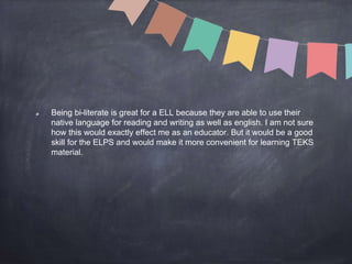 Being bi-literate is great for a ELL because they are able to use their
native language for reading and writing as well as english. I am not sure
how this would exactly effect me as an educator. But it would be a good
skill for the ELPS and would make it more convenient for learning TEKS
material.
 