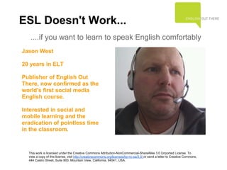 ESL Doesn't Work...
   ....if you want to learn to speak English comfortably
Jason West

20 years in ELT

Publisher of English Out
There, now confirmed as the
world's first social media
English course.

Interested in social and
mobile learning and the
eradication of pointless time
in the classroom.



  This work is licensed under the Creative Commons Attribution-NonCommercial-ShareAlike 3.0 Unported License. To
  view a copy of this license, visit http://creativecommons.org/licenses/by-nc-sa/3.0/ or send a letter to Creative Commons,
  444 Castro Street, Suite 900, Mountain View, California, 94041, USA.
 