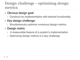 Design challenge – optimizing design
metrics
10
 Obvious design goal:
 Construct an implementation with desired functionality
 Key design challenge:
 Simultaneously optimize numerous design metrics
 Design metric
 A measurable feature of a system’s implementation
 Optimizing design metrics is a key challenge
 
