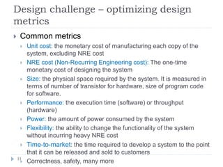 Design challenge – optimizing design
metrics
11
 Common metrics
 Unit cost: the monetary cost of manufacturing each copy of the
system, excluding NRE cost
 NRE cost (Non-Recurring Engineering cost): The one-time
monetary cost of designing the system
 Size: the physical space required by the system. It is measured in
terms of number of transistor for hardware, size of program code
for software.
 Performance: the execution time (software) or throughput
(hardware)
 Power: the amount of power consumed by the system
 Flexibility: the ability to change the functionality of the system
without incurring heavy NRE cost
 Time-to-market: the time required to develop a system to the point
that it can be released and sold to customers
 Correctness, safety, many more
 