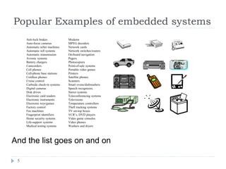 Popular Examples of embedded systems
5
And the list goes on and on
Anti-lock brakes
Auto-focus cameras
Automatic teller machines
Automatic toll systems
Automatic transmission
Avionic systems
Battery chargers
Camcorders
Cell phones
Cell-phone base stations
Cordless phones
Cruise control
Curbside check-in systems
Digital cameras
Disk drives
Electronic card readers
Electronic instruments
Electronic toys/games
Factory control
Fax machines
Fingerprint identifiers
Home security systems
Life-support systems
Medical testing systems
Modems
MPEG decoders
Network cards
Network switches/routers
On-board navigation
Pagers
Photocopiers
Point-of-sale systems
Portable video games
Printers
Satellite phones
Scanners
Smart ovens/dishwashers
Speech recognizers
Stereo systems
Teleconferencing systems
Televisions
Temperature controllers
Theft tracking systems
TV set-top boxes
VCR’s, DVD players
Video game consoles
Video phones
Washers and dryers
 