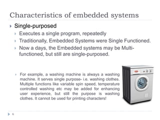 Characteristics of embedded systems
6
 Single-purposed
 Executes a single program, repeatedly
 Traditionally, Embedded Systems were Single Functioned.
 Now a days, the Embedded systems may be Multi-
functioned, but still are single-purposed.
 For example, a washing machine is always a washing
machine. It serves single purpose- i.e. washing clothes.
Multiple functions like variable spin speed, temperature
controlled washing etc may be added for enhancing
user experience, but still the purpose is washing
clothes. It cannot be used for printing characters!
 