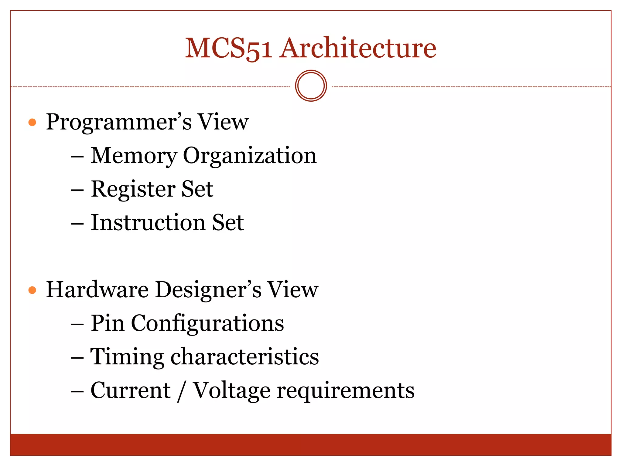 MCS51 Architecture
 Programmer’s View
– Memory Organization
– Register Set
– Instruction Set
 Hardware Designer’s View
– Pin Configurations
– Timing characteristics
– Current / Voltage requirements
 