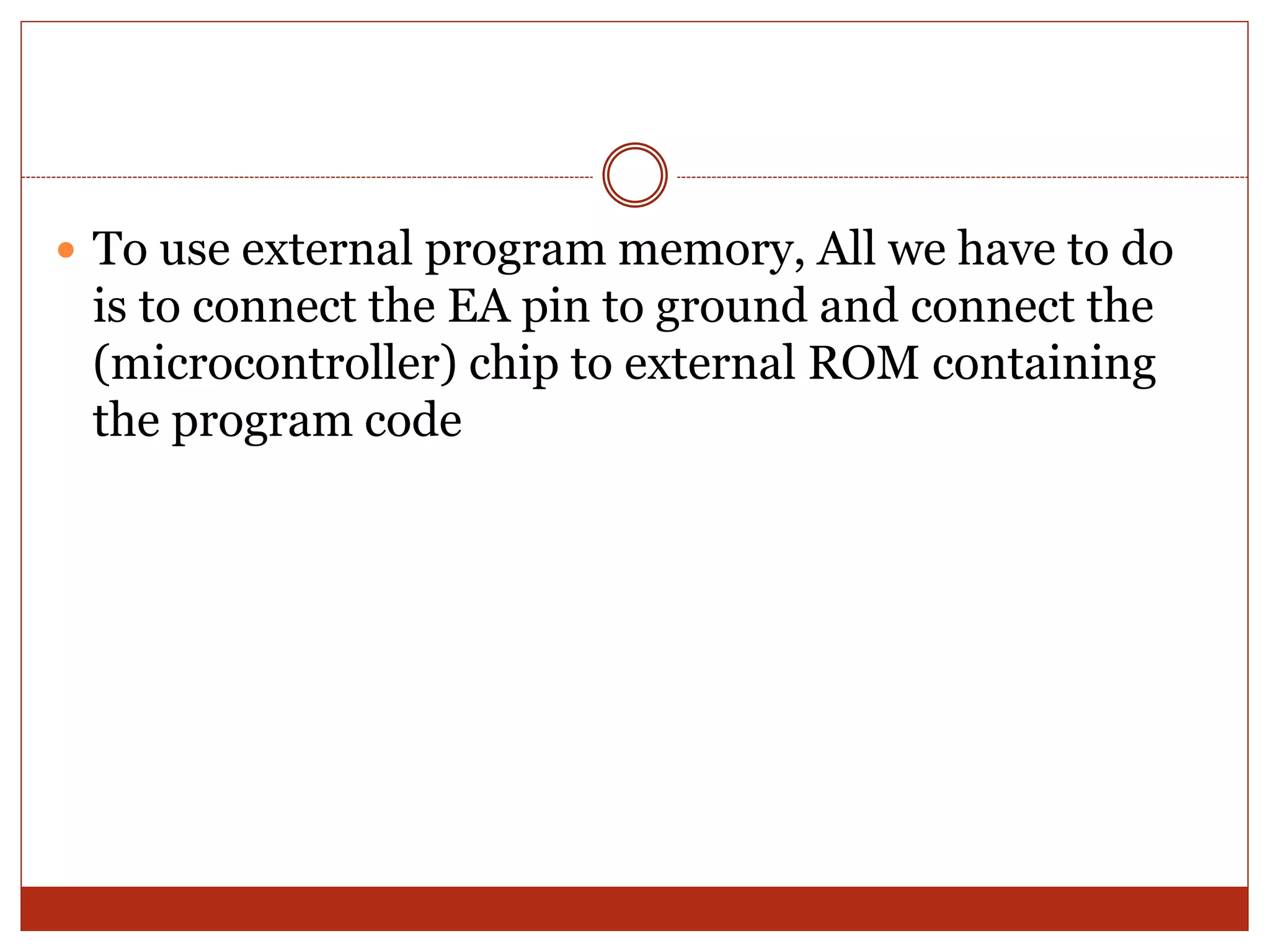  To use external program memory, All we have to do
is to connect the EA pin to ground and connect the
(microcontroller) chip to external ROM containing
the program code
 
