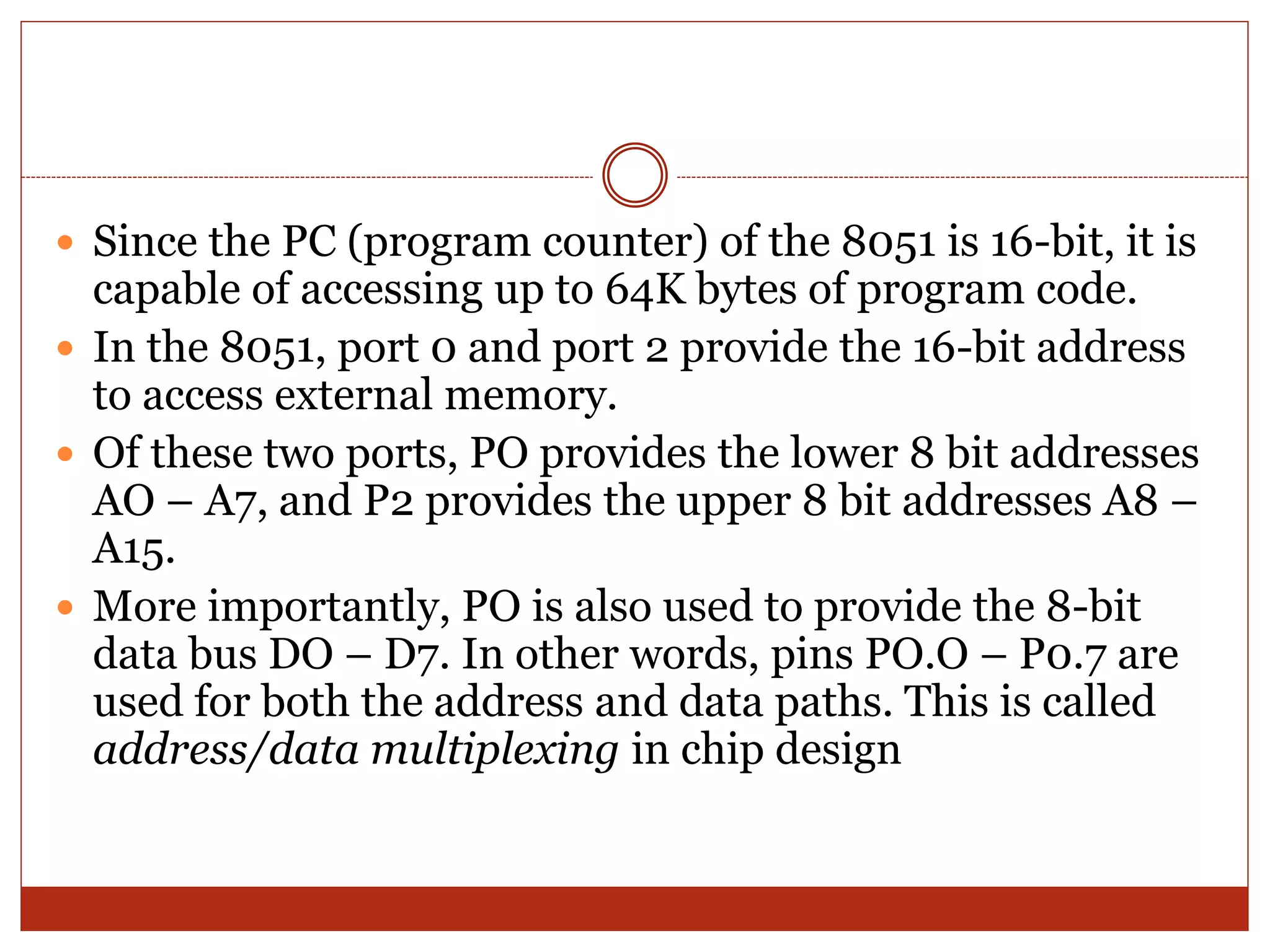  Since the PC (program counter) of the 8051 is 16-bit, it is
capable of accessing up to 64K bytes of program code.
 In the 8051, port 0 and port 2 provide the 16-bit address
to access external memory.
 Of these two ports, PO provides the lower 8 bit addresses
AO – A7, and P2 provides the upper 8 bit addresses A8 –
A15.
 More importantly, PO is also used to provide the 8-bit
data bus DO – D7. In other words, pins PO.O – P0.7 are
used for both the address and data paths. This is called
address/data multiplexing in chip design
 