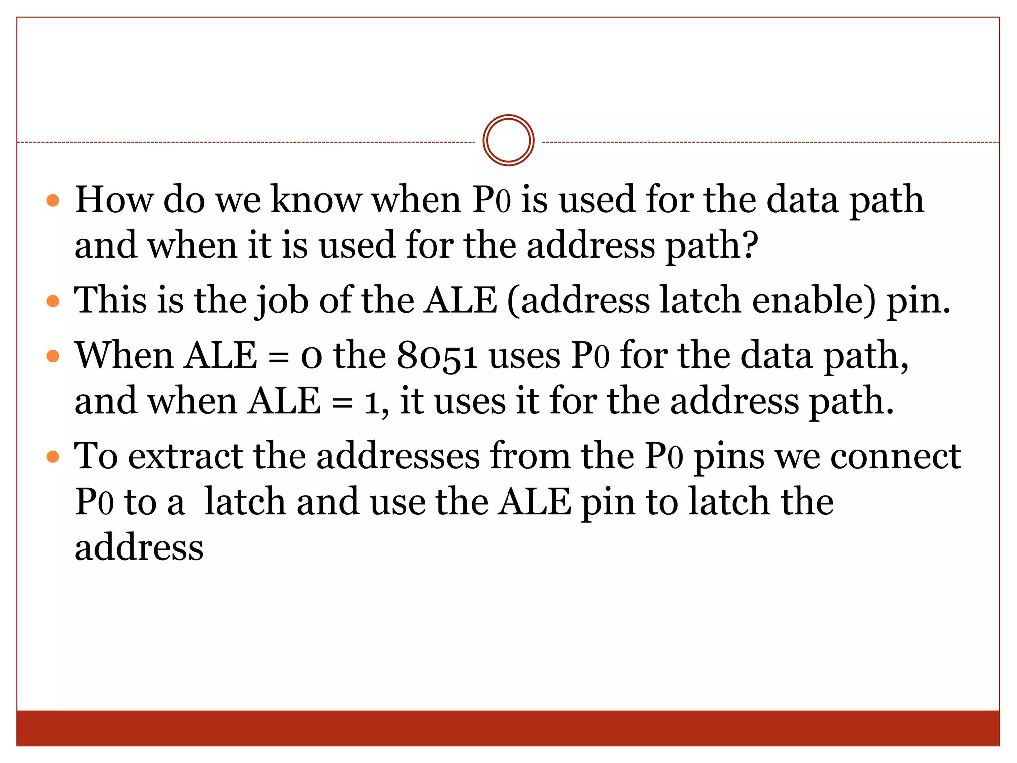  How do we know when P0 is used for the data path
and when it is used for the address path?
 This is the job of the ALE (address latch enable) pin.
 When ALE = 0 the 8051 uses P0 for the data path,
and when ALE = 1, it uses it for the address path.
 To extract the addresses from the P0 pins we connect
P0 to a latch and use the ALE pin to latch the
address
 