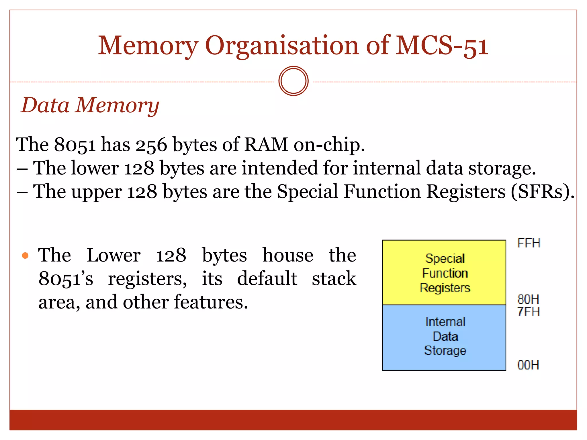 Memory Organisation of MCS-51
 The Lower 128 bytes house the
8051’s registers, its default stack
area, and other features.
The 8051 has 256 bytes of RAM on-chip.
– The lower 128 bytes are intended for internal data storage.
– The upper 128 bytes are the Special Function Registers (SFRs).
Data Memory
 
