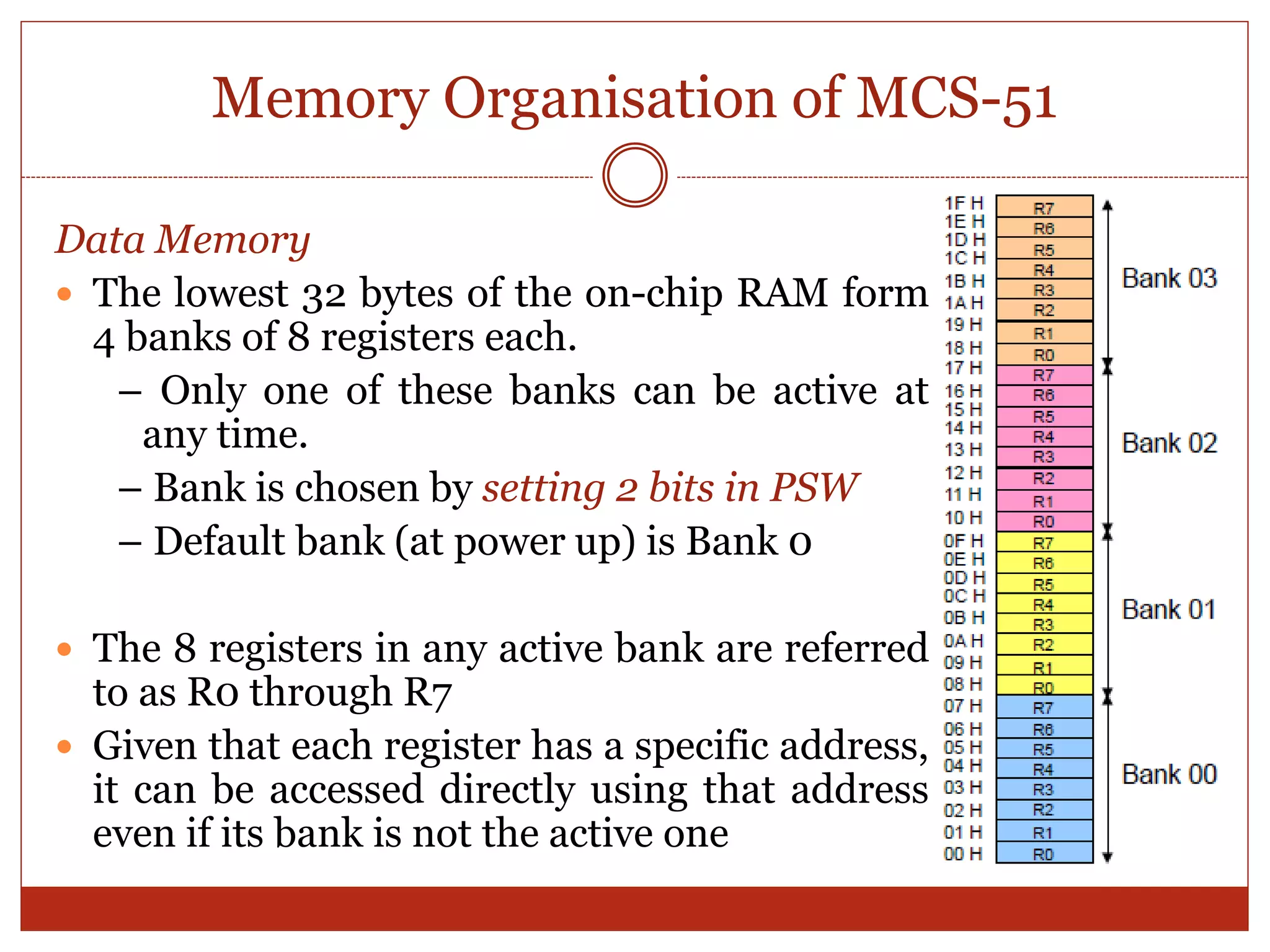 Memory Organisation of MCS-51
Data Memory
 The lowest 32 bytes of the on-chip RAM form
4 banks of 8 registers each.
– Only one of these banks can be active at
any time.
– Bank is chosen by setting 2 bits in PSW
– Default bank (at power up) is Bank 0
 The 8 registers in any active bank are referred
to as R0 through R7
 Given that each register has a specific address,
it can be accessed directly using that address
even if its bank is not the active one
 