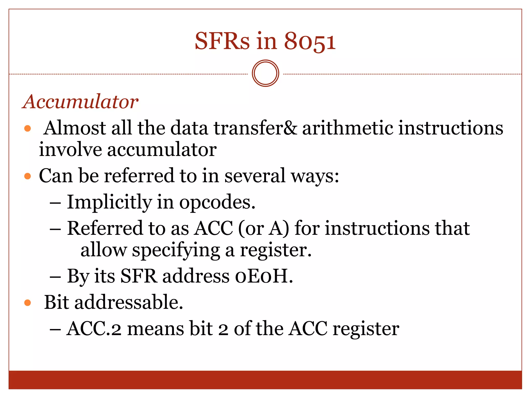 SFRs in 8051
Accumulator
 Almost all the data transfer& arithmetic instructions
involve accumulator
 Can be referred to in several ways:
– Implicitly in opcodes.
– Referred to as ACC (or A) for instructions that
allow specifying a register.
– By its SFR address 0E0H.
 Bit addressable.
– ACC.2 means bit 2 of the ACC register
 