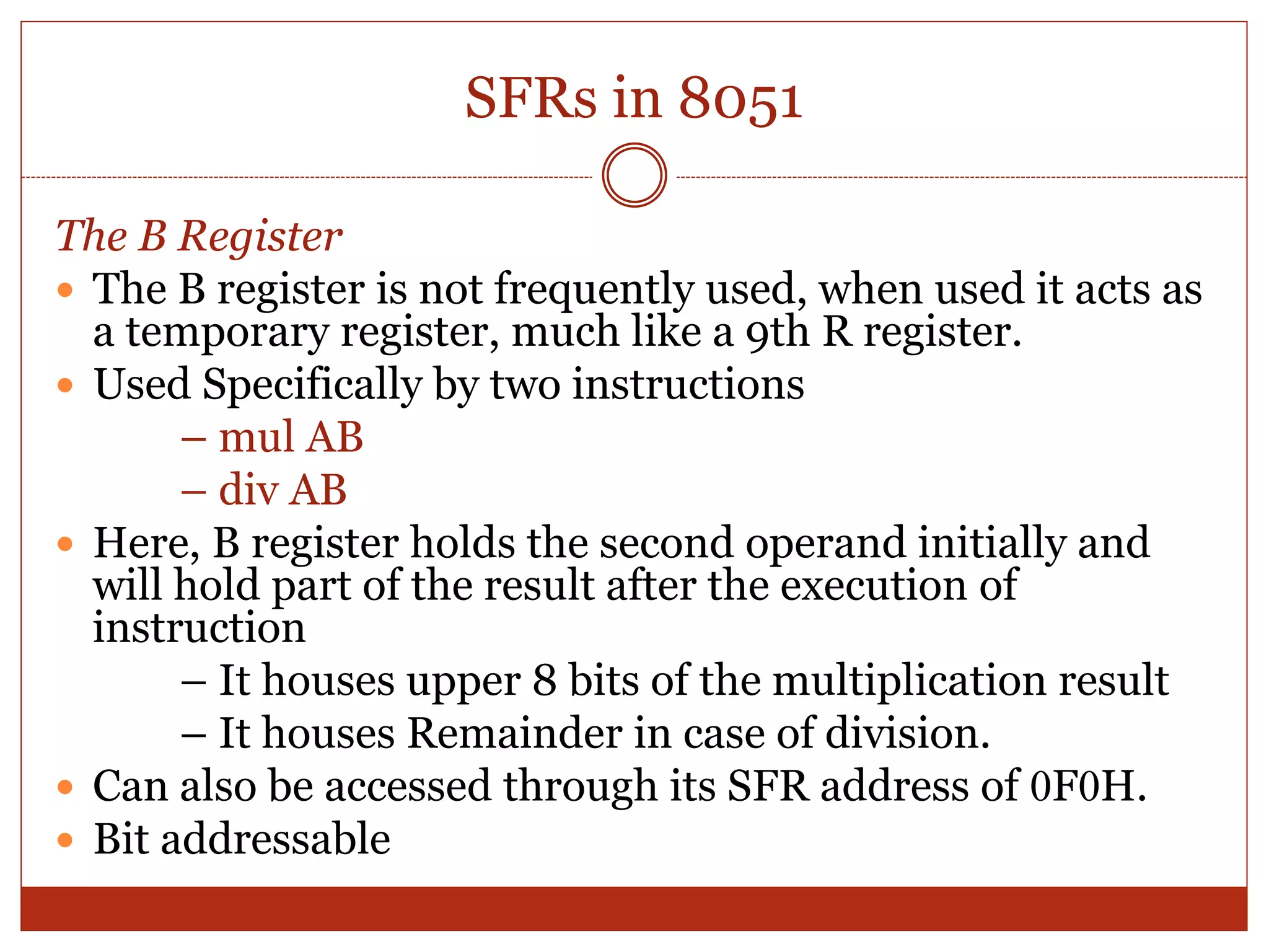 SFRs in 8051
The B Register
 The B register is not frequently used, when used it acts as
a temporary register, much like a 9th R register.
 Used Specifically by two instructions
– mul AB
– div AB
 Here, B register holds the second operand initially and
will hold part of the result after the execution of
instruction
– It houses upper 8 bits of the multiplication result
– It houses Remainder in case of division.
 Can also be accessed through its SFR address of 0F0H.
 Bit addressable
 