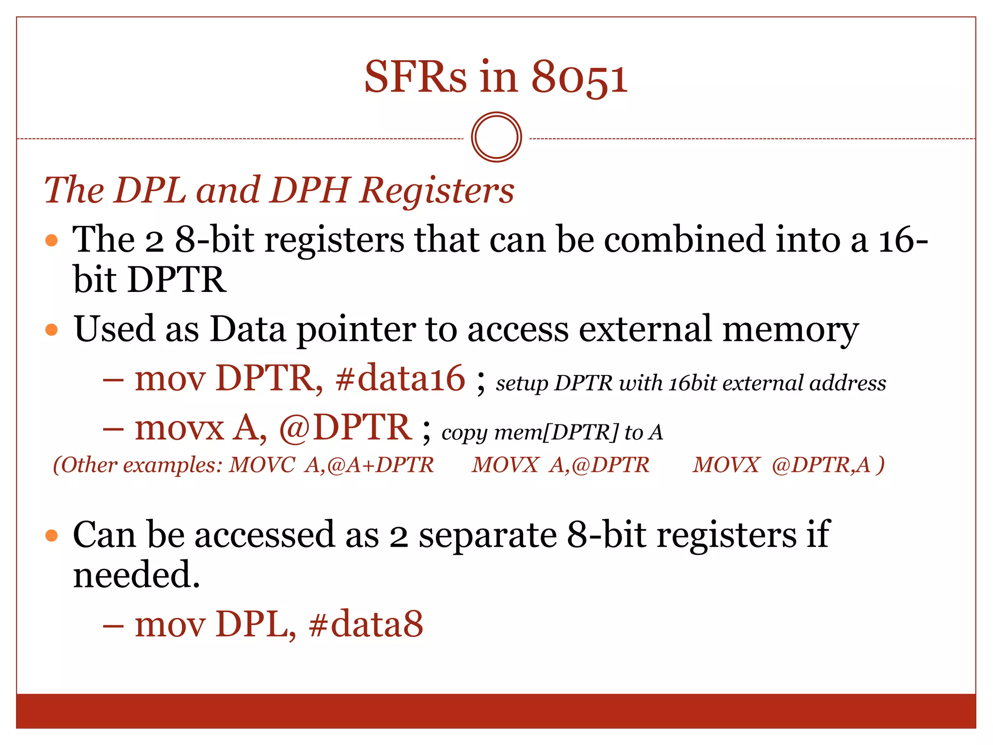 SFRs in 8051
The DPL and DPH Registers
 The 2 8-bit registers that can be combined into a 16-
bit DPTR
 Used as Data pointer to access external memory
– mov DPTR, #data16 ; setup DPTR with 16bit external address
– movx A, @DPTR ; copy mem[DPTR] to A
(Other examples: MOVC A,@A+DPTR MOVX A,@DPTR MOVX @DPTR,A )
 Can be accessed as 2 separate 8-bit registers if
needed.
– mov DPL, #data8
 