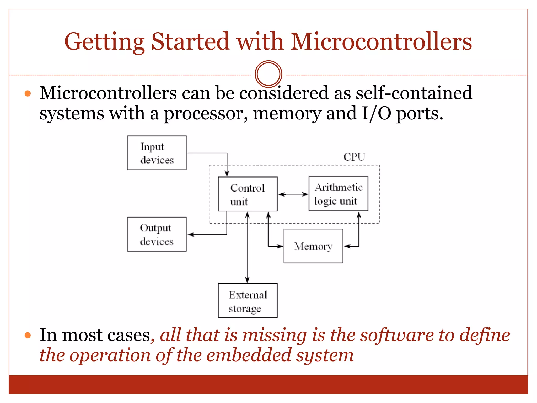 Microcontrollers can be considered as self-contained
systems with a processor, memory and I/O ports.
 In most cases, all that is missing is the software to define
the operation of the embedded system
Getting Started with Microcontrollers
 