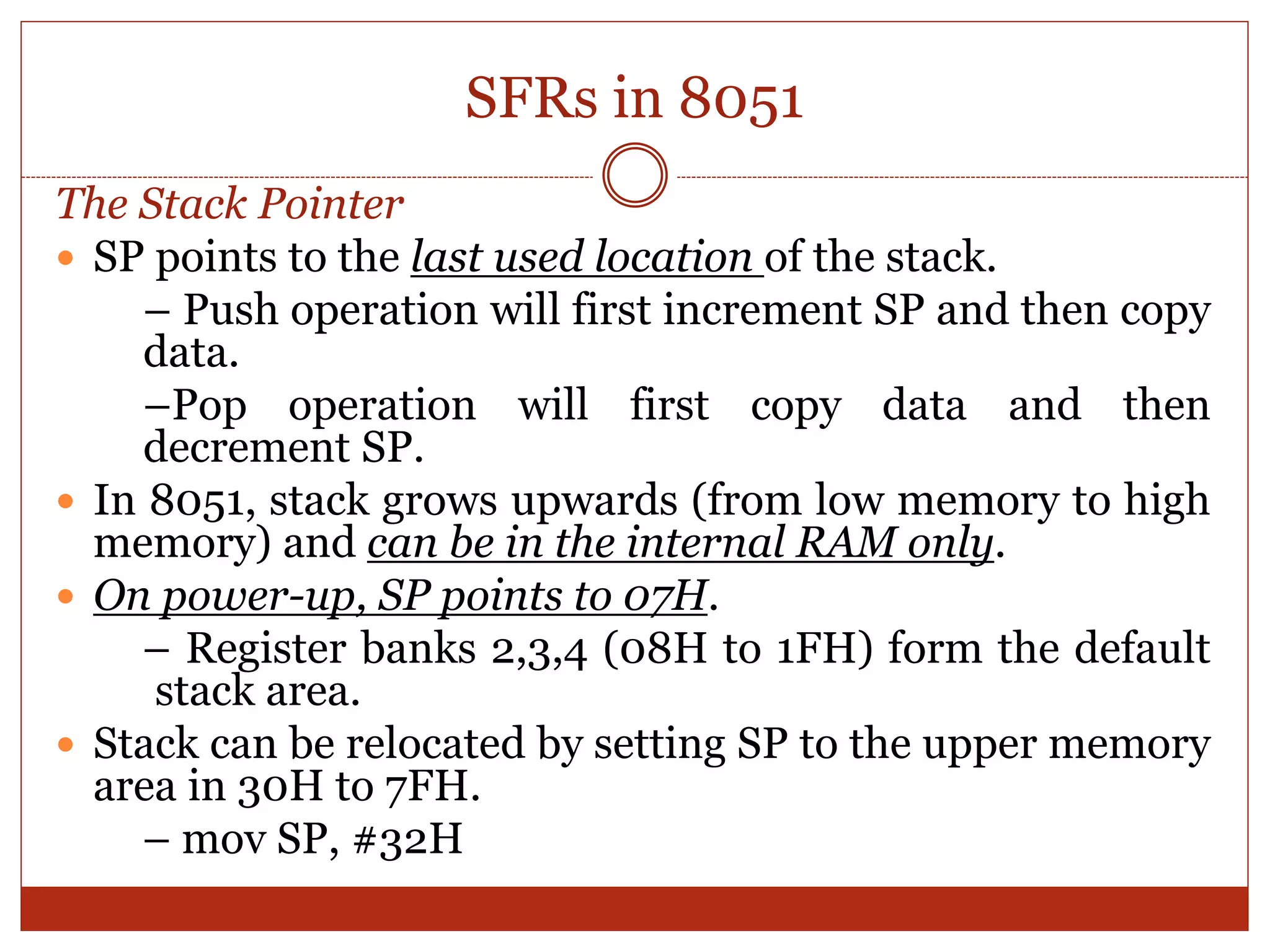 SFRs in 8051
The Stack Pointer
 SP points to the last used location of the stack.
– Push operation will first increment SP and then copy
data.
–Pop operation will first copy data and then
decrement SP.
 In 8051, stack grows upwards (from low memory to high
memory) and can be in the internal RAM only.
 On power-up, SP points to 07H.
– Register banks 2,3,4 (08H to 1FH) form the default
stack area.
 Stack can be relocated by setting SP to the upper memory
area in 30H to 7FH.
– mov SP, #32H
 