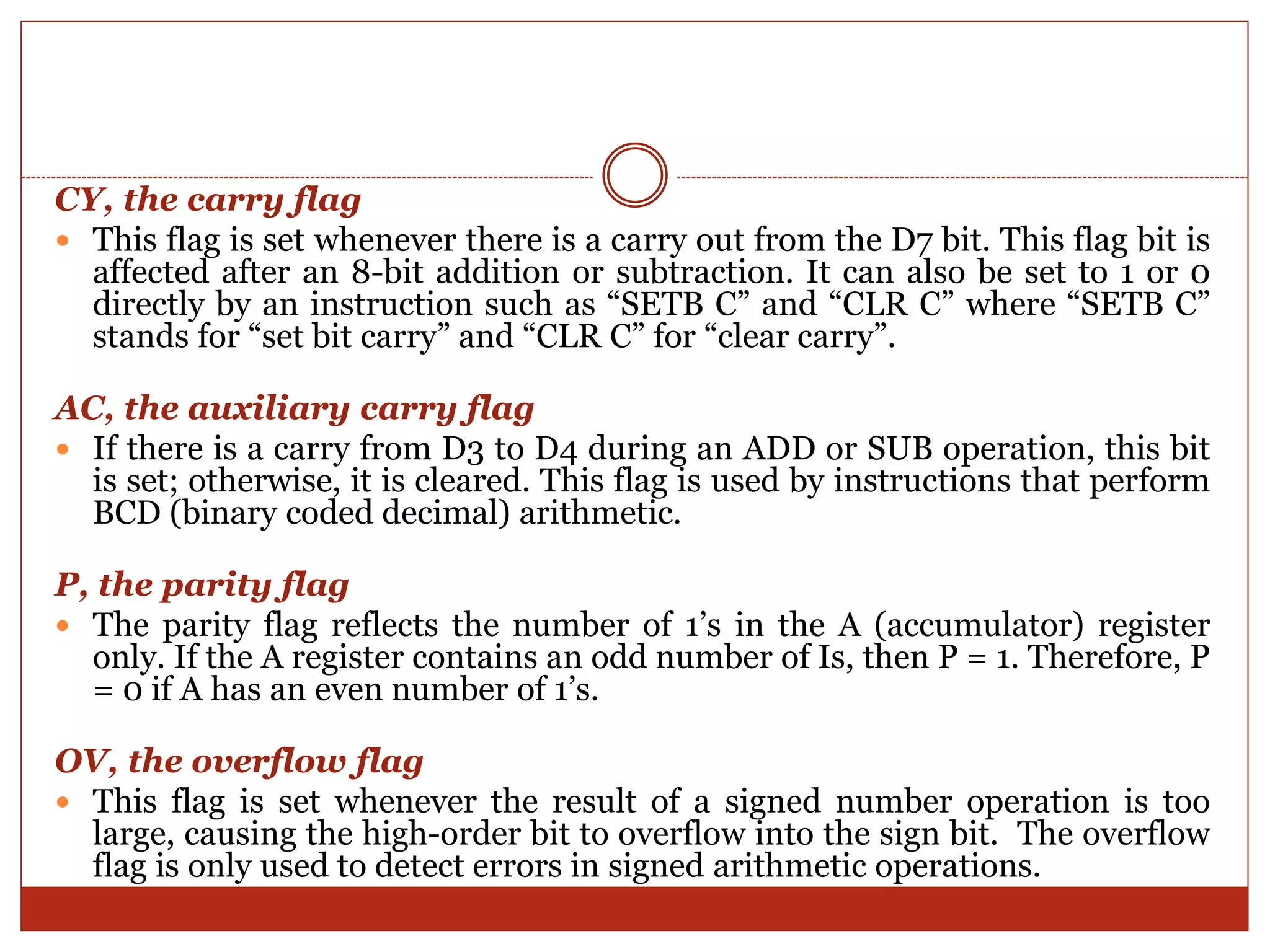 CY, the carry flag
 This flag is set whenever there is a carry out from the D7 bit. This flag bit is
affected after an 8-bit addition or subtraction. It can also be set to 1 or 0
directly by an instruction such as “SETB C” and “CLR C” where “SETB C”
stands for “set bit carry” and “CLR C” for “clear carry”.
AC, the auxiliary carry flag
 If there is a carry from D3 to D4 during an ADD or SUB operation, this bit
is set; otherwise, it is cleared. This flag is used by instructions that perform
BCD (binary coded decimal) arithmetic.
P, the parity flag
 The parity flag reflects the number of 1’s in the A (accumulator) register
only. If the A register contains an odd number of Is, then P = 1. Therefore, P
= 0 if A has an even number of 1’s.
OV, the overflow flag
 This flag is set whenever the result of a signed number operation is too
large, causing the high-order bit to overflow into the sign bit. The overflow
flag is only used to detect errors in signed arithmetic operations.
 