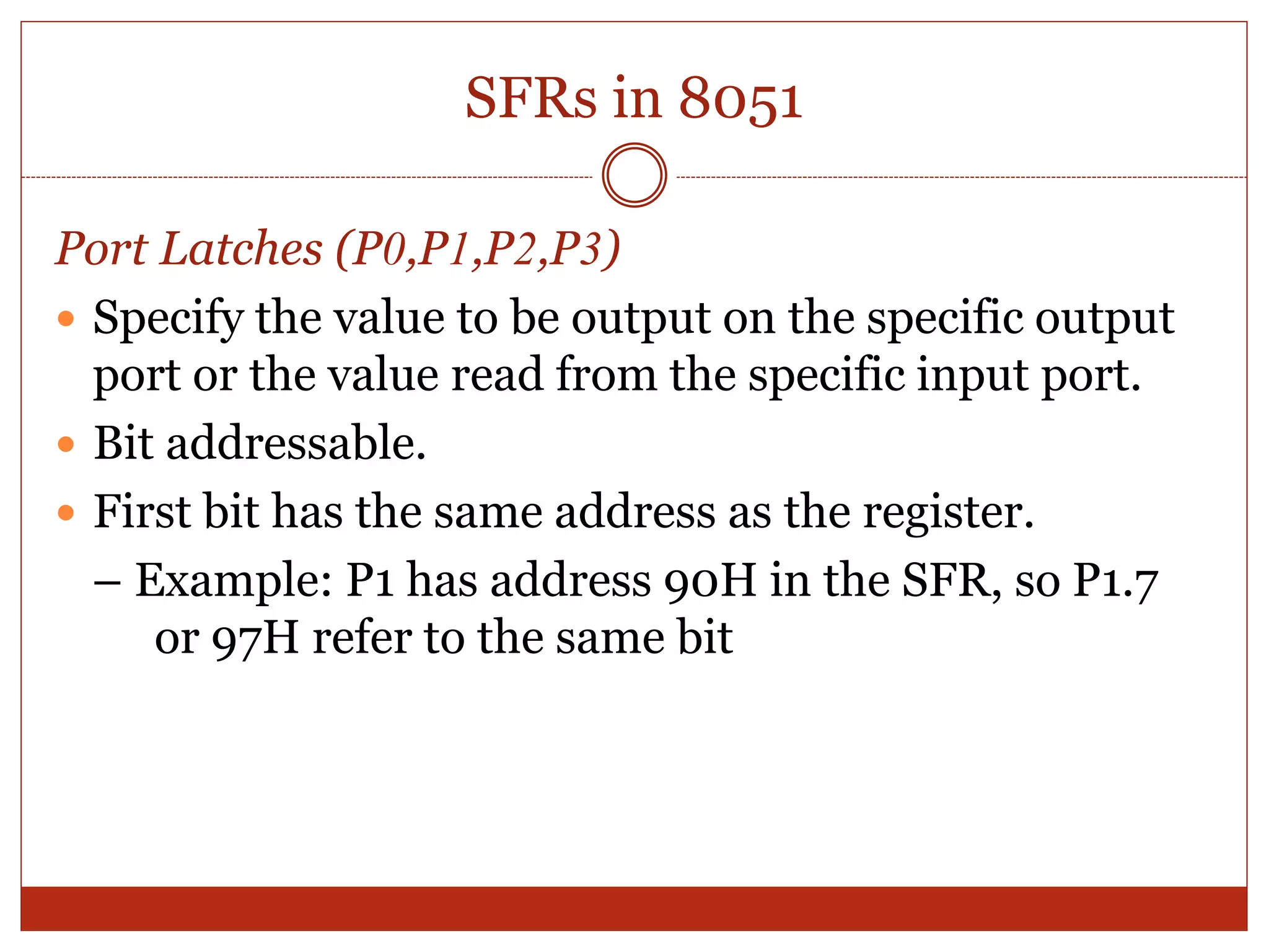 SFRs in 8051
Port Latches (P0,P1,P2,P3)
 Specify the value to be output on the specific output
port or the value read from the specific input port.
 Bit addressable.
 First bit has the same address as the register.
– Example: P1 has address 90H in the SFR, so P1.7
or 97H refer to the same bit
 