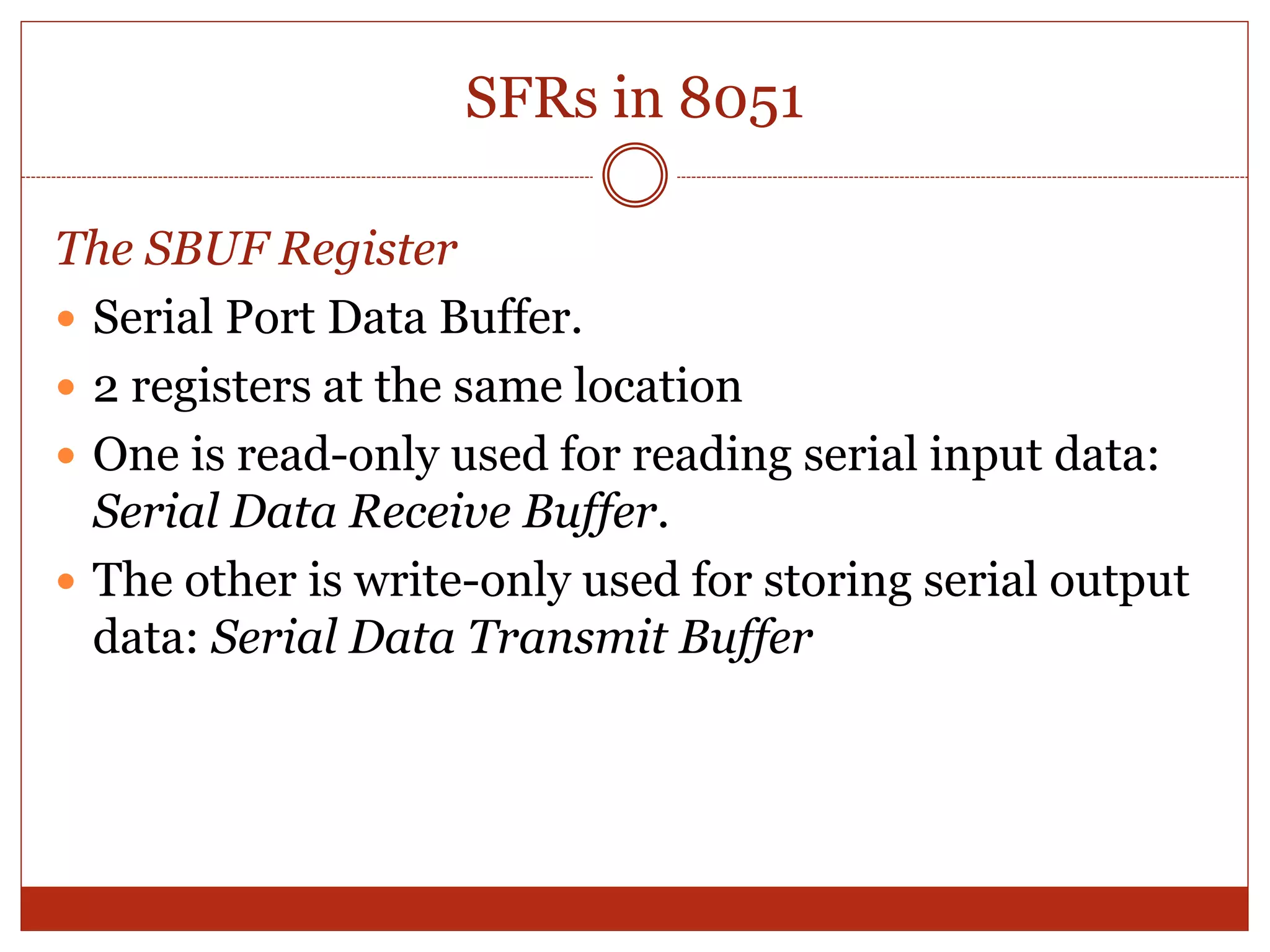 SFRs in 8051
The SBUF Register
 Serial Port Data Buffer.
 2 registers at the same location
 One is read-only used for reading serial input data:
Serial Data Receive Buffer.
 The other is write-only used for storing serial output
data: Serial Data Transmit Buffer
 